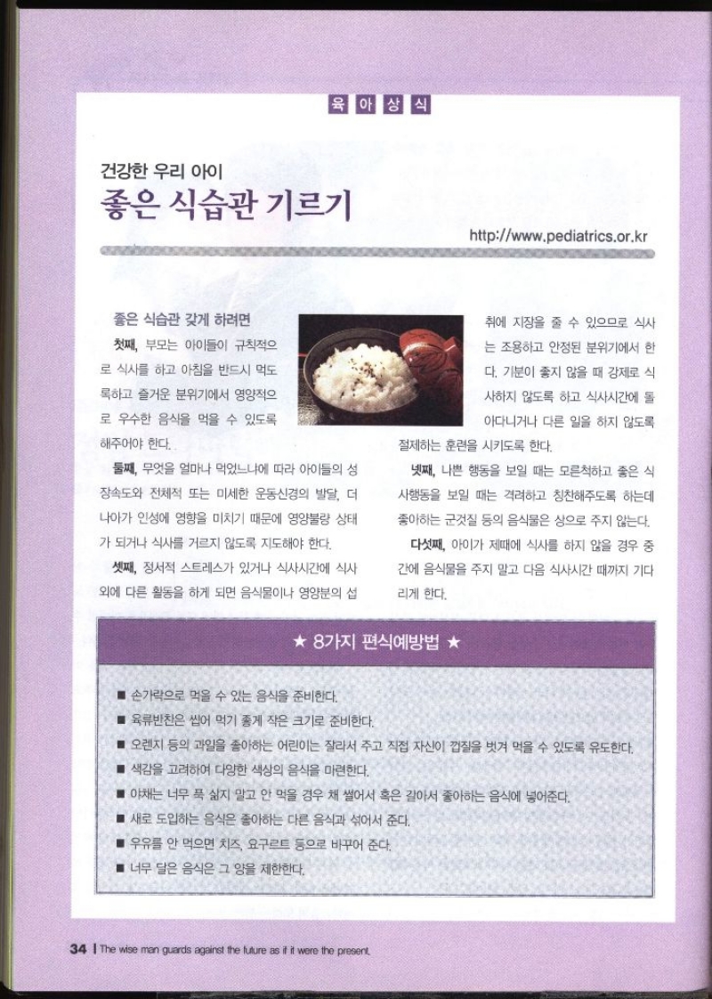 건강한 우리 아이 좋은 식습관 기르기 httpwww.pediatrics.or.kr  좋은 식습관 갖게 하려면 첫째 부모는 아이들이 규칙적으로 식사를 하고 아침을 반드시 먹도 록하고 즐거운 분위기에서 영양적으 로 우수한 음식을 먹을 수 있도록 해주어야 한다. 둘째 무엇을 얼마나 먹었느냐에 따라 아이들의 성 장속도와 전체적 또는 미세한 운동신경의 발달 더 나아가 인성에 영향을 미치기 때문에 영양불량 상태 가 되거나 식사를 거르지 않도록 지도해야 한다. 셋째 정서적 스트레스가 있거나 식사시간에 식사 외에 다른 활동을 하게 되면 음식물이나 영양분의 섭취에 지장을 줄 수 있으므로 식사 는 조용하고 안정된 분위기에서 한 다. 기분이 좋지 않을 때 강제로 식 사하지 않도록 하고 식사시간에 돌 아다니거나 다른 일을 하지 않도록 절제하는 훈련을 시키도록 한다. 넷째 나쁜 행동을 보일 때는 모른척하고 좋은 식 사행동을 보일 때는 격려하고 칭찬해주도록 하는데 좋아하는 군것질 등의 음식물은 상으로 주지 않는다. 다섯째 아이가 제때에 식사를 하지 않을 경우 중 간에 음식물을 주지 말고 다음 식사시간 때까지 기다리게 한다. ★ 8가지 편식예방법 ★ ■손가락으로 먹을 수 있는 음식을 준비한다. ■ 육류반찬은 씹어 먹기 좋게 작은 크기로 준비한다. ■ 오렌지 등의 과일을 좋아하는 어린이는 잘라서 주고 직접 자신이 껍질을 벗겨 먹을 수 있도록 유도한다. ■ 색감을 고려하여 다양한 색상의 음식을 마련한다. ■ 야채는 너무 푹 삶지 말고 안 먹을 경우 채 썰어서 혹은 갈아서 좋아하는 음식에 넣어준다. ■ 새로 도입하는 음식은 좋아하는 다른 음식과 섞어서 준다. ■ 우유를 안 먹으면 치즈 요구르트 등으로 바꾸어 준다. ■ 너무 달은 음식은 그 양을 제한한다.