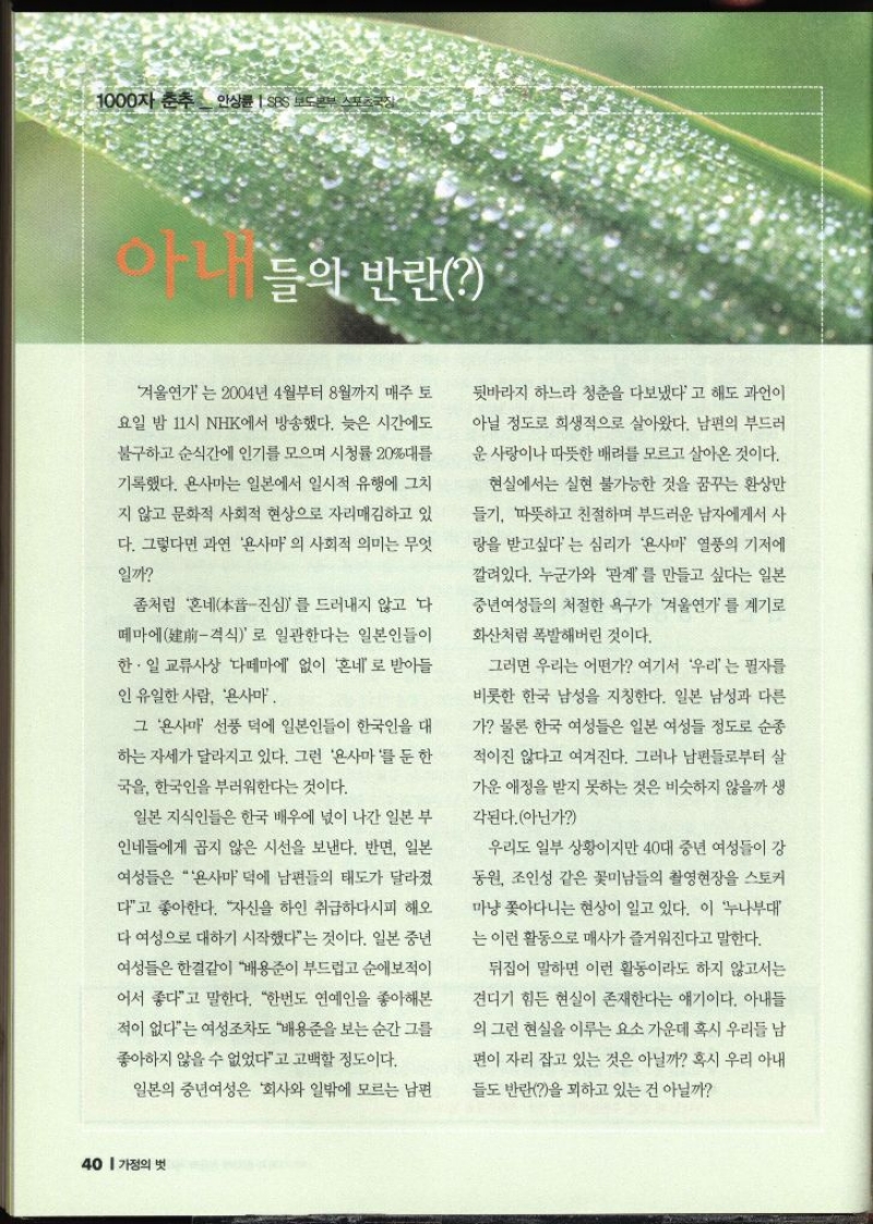 1000자 춘추 안상륜  SBS 보도본부  아내들의 반란 겨울연가는 2004년 4월부터 8월까지 매주 토 요일 밤 11시 NHK에서 방송했다. 늦은 시간에도 불구하고 순식간에 인기를 모으며 시청률 20대를 기록했다. 욘사마는 일본에서 일시적 유행에 그치지 않고 문화적 사회적 현상으로 자리매김하고 있 다. 그렇다면 과연 욘사마 의 사회적 의미는 무엇 일까 좀처럼 혼네진심를 드러내지 않고 다떼마에격식로 일관한다는 일본인들이 한·일 교류사상 다떼마에 없이 혼네로 받아들 인 유일한 사람 욘사마그 욘사마 선풍 덕에 일본인들이 한국인을 대 하는 자세가 달라지고 있다. 그런 욘사마를 둔한국을 한국인을 부러워한다는 것이다. 일본 지식인들은 한국 배우에 넋이 나간 일본 부 인네들에게 곱지 않은 시선을 보낸다. 반면 일본 여성들은 욘사마 덕에 남편들의 태도가 달라졌 다고 좋아한다. 자신을 하인 취급하다시피 해오다 여성으로 대하기 시작했다는 것이다. 일본 중년 여성들은 한결같이 배용준이 부드럽고 순애보적이 어서 좋다고 말한다. 한번도 연예인을 좋아해본 적이 없다는 여성조차도 배용준을 보는 순간 그를 좋아하지 않을 수 없었다고 고백할 정도이다. 일본의 중년여성은 회사와 일밖에 모르는 남편 뒷바라지 하느라 청춘을 다보냈다고 해도 과언이 아닐 정도로 희생적으로 살아왔다. 남편의 부드러 운 사랑이나 따뜻한 배려를 모르고 살아온 것이다. 현실에서는 실현 불가능한 것을 꿈꾸는 환상만 들기 따뜻하고 친절하며 부드러운 남자에게서 사 랑을 받고싶다는 심리가 욘사마 열풍의 기저에 깔려있다. 누군가와 관계를 만들고 싶다는 일본 중년여성들의 처절한 욕구가 겨울연가를 계기로 화산처럼 폭발해버린 것이다. 그러면 우리는 어떤가 여기서 우리는 필자를 비롯한 한국 남성을 지칭한다. 일본 남성과 다른 가 물론 한국 여성들은 일본 여성들 정도로 순종 적이진 않다고 여겨진다. 그러나 남편들로부터 살가운 애정을 받지 못하는 것은 비슷하지 않을까 생 각된다.아닌가 우리도 일부 상황이지만 40대 중년 여성들이 강 동원 조인성 같은 꽃미남들의 촬영현장을 스토커 마냥 쫓아다니는 현상이 일고 있다. 이 누나부대 는 이런 활동으로 매사가 즐거워진다고 말한다. 뒤집어 말하면 이런 활동이라도 하지 않고서는 견디기 힘든 현실이 존재한다는 얘기이다. 아내들 의 그런 현실을 이루는 요소 가운데 혹시 우리들 남 편이 자리 잡고 있는 것은 아닐까 혹시 우리 아내들도 반란을 꾀하고 있는 건 아닐까