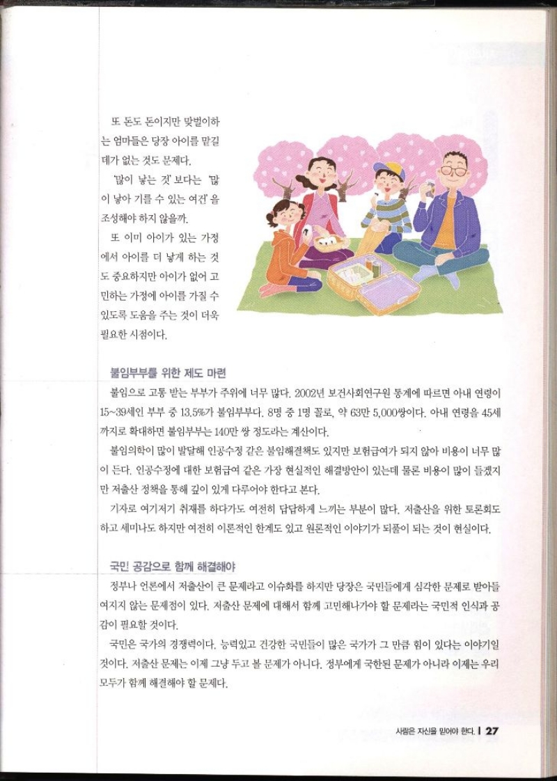 또 돈도 돈이지만 맞벌이하 는 엄마들은 당장 아이를 맡길 데가 없는 것도 문제다. 많이 낳는 것보다는 많 이 낳아 기를 수 있는 여건을 조성해야 하지 않을까. 또 이미 아이가 있는 가정 에서 아이를 더 낳게 하는 것 도 중요하지만 아이가 없어 고 민하는 가정에 아이를 가질 수 있도록 도움을 주는 것이 더욱 필요한 시점이다. 불임부부를 위한 제도 마련 불임으로 고통 받는 부부가 주위에 너무 많다. 2002년 보건사회연구원 통계에 따르면 아내 연령이 1539세인 부부 중 13.5가 불임부부다. 8명 중 1명 꼴로 약 63만 5000쌍이다. 아내 연령을 45세 까지로 확대하면 불임부부는 140만쌍 정도라는 계산이다. 불임의학이 많이 발달해 인공수정 같은 불임해결책도 있지만 보험급여가 되지 않아 비용이 너무 많 이 든다. 인공수정에 대한 보험급여 같은 가장 현실적인 해결방안이 있는데 물론 비용이 많이 들겠지만 저출산 정책을 통해 깊이 있게 다루어야 한다고 본다. 기자로 여기저기 취재를 하다가도 여전히 답답하게 느끼는 부분이 많다. 저출산을 위한 토론회도 하고 세미나도 하지만 여전히 이론적인 한계도 있고 원론적인 이야기가 되풀이 되는 것이 현실이다. 국민 공감으로 함께 해결해야 정부나 언론에서 저출산이 큰 문제라고 이슈화를 하지만 당장은 국민들에게 심각한 문제로 받아들 여지지 않는 문제점이 있다. 저출산 문제에 대해서 함께 고민해나가야 할 문제라는 국민적 인식과 공 감이 필요할 것이다. 국민은 국가의 경쟁력이다. 능력있고 건강한 국민들이 많은 국가가 그 만큼 힘이 있다는 이야기일 것이다. 저출산 문제는 이제 그냥 두고 볼 문제가 아니다. 정부에게 국한된 문제가 아니라 이제는 우리 모두가 함께 해결해야 할 문제다.