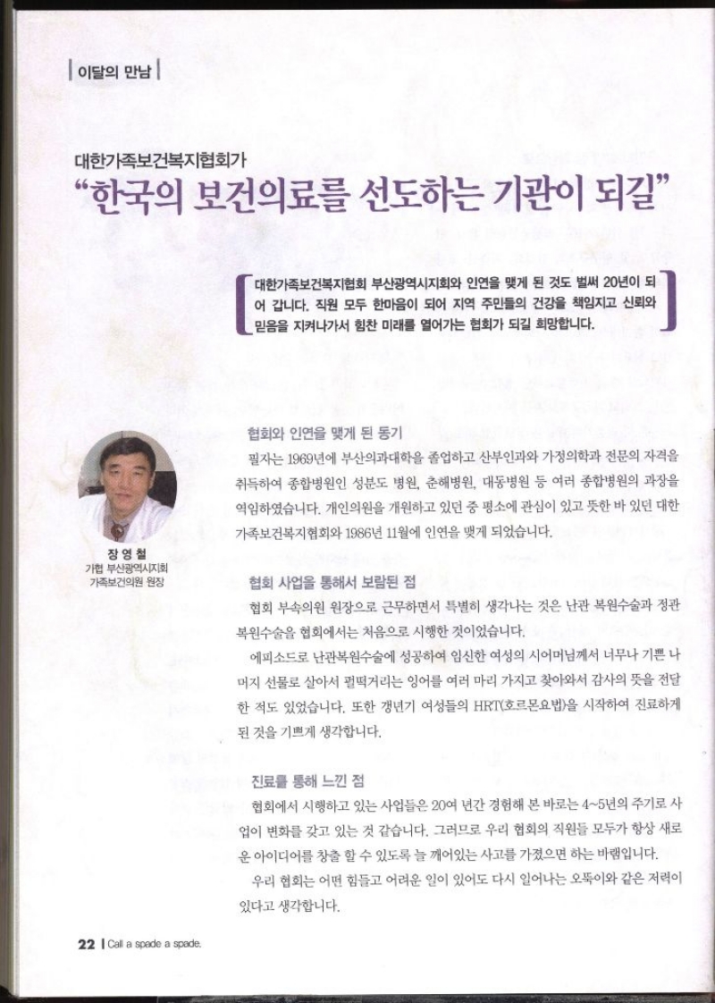 이달의 만남  장영철 가협 부산광역시지회 가족보건의원 원장 대한가족보건복지협회가 “한국의 보건의료를 선도하는 기관이 되길  대한가족보건복지협회 부산광역시지회와 인연을 맺게 된 것도 벌써 20년이 되 어 갑니다. 직원 모두 한마음이 되어 지역 주민들의 건강을 책임지고 신뢰와 믿음을 지켜나가서 힘찬 미래를 열어가는 협회가 되길 희망합니다. 협회와 인연을 맺게 된 동기 필자는 1969년에 부산의과대학을 졸업하고 산부인과와 가정의학과 전문의 자격을 취득하여 종합병원인 성분도 병원 춘해병원 대동병원 등 여러 종합병원의 과장을 역임하였습니다. 개인의원을 개원하고 있던 중 평소에 관심이 있고 뜻한 바 있던 대한 가족보건복지협회와 1986년 11월에 인연을 맺게 되었습니다. 협회 사업을 통해서 보람된 점 협회 부속의원 원장으로 근무하면서 특별히 생각나는 것은 난관 복원수술과 정관 복원수술을 협회에서는 처음으로 시행한 것이었습니다. 에피소드로 난관복원수술에 성공하여 임신한 여성의 시어머님께서 너무나 기쁜 나 머지 선물로 살아서 펄떡거리는 잉어를 여러 마리 가지고 찾아와서 감사의 뜻을 전달 한 적도 있었습니다. 또한 갱년기 여성들의 HRT호르몬요법을 시작하여 진료하게 된 것을 기쁘게 생각합니다. 진료를 통해 느낀 점 협회에서 시행하고 있는 사업들은 20여 년간 경험해 본 바로는 45년의 주기로 사 업이 변화를 갖고 있는 것 같습니다. 그러므로 우리 협회의 직원들 모두가 항상 새로 운 아이디어를 창출할 수 있도록 늘 깨어있는 사고를 가졌으면 하는 바램입니다. 우리 협회는 어떤 힘들고 어려운 일이 있어도 다시 일어나는 오뚝이와 같은 저력이 있다고 생각합니다.