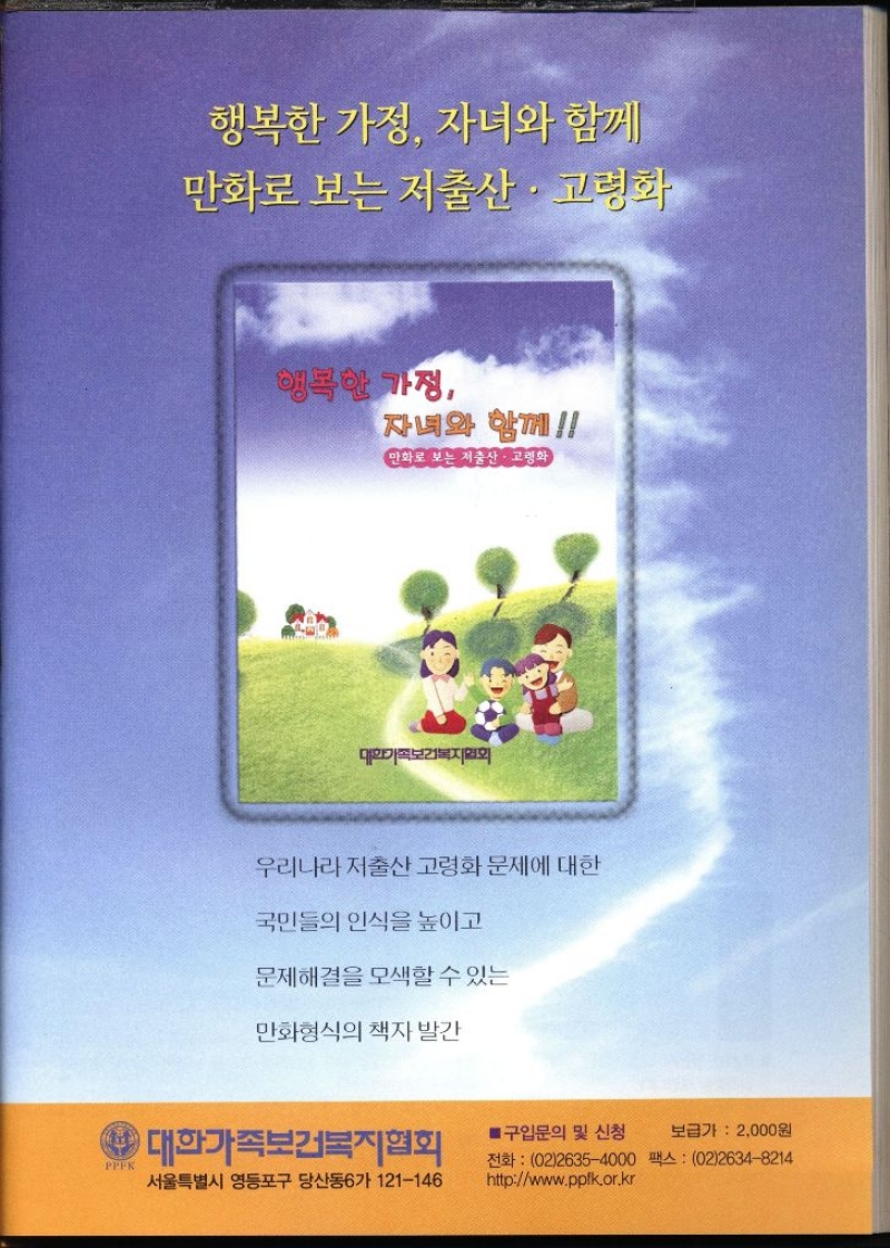 행복한 가정 자녀와 함께 만화로 보는 저출산·고령화 행복한 가정 자녀와 함께 만화로 보는 저출산·고령화 대한가족보건복지협회 우리나라 저출산 고령화 문제에 대한 국민들의 인식을 높이고 문제해결을 모색할 수 있는 만화형식의 책자 발간 PPFK 대한가족보건복지협회 서울특별시 영등포구 당산동6가 121146 ■ 구입문의 및 신청 보급가 2000원 전화 0226354000 팩스  0226348214 httpwww.ppfk.or.kr  