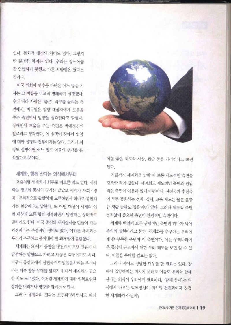인다. 문화적 배경의 차이도 있다. 그렇지 만 분명한 차이는 있다. 우리는 장애아를 잘 입양하지 못했고 다른 서양인은 했다는 점이다. 미국 의회에 연수를 다녀온 어느 방송 기 자는 그 이유를 비교적 명쾌하게 설명했다. 우리 나라 사람은 좋은 식구를 늘리는 측 면에서 미국인은 입양 대상자에게 도움을 주는 측면에서 입양을 생각한다고 말했다. 장애인에 도움을 주는 측면은 박애정신의 발로라고 생각한다. 이 설명이 장애아 입양 에 대한 설명의 전부이지는 않다. 그러나 이 정도 설명이면 어느 정도 이들의 생각을 분 석했다고 보인다. 세계화 함께 산다는 의식에서부터 요즘처럼 세계화가 화두로 떠오른 적도 없다. 세계 화는 정보와 통신의 급격한 발달로 세계가 사회 · 경 제·문화적으로 활발하게 교류하면서 하나로 통합해 가는 현상이라고 말한다. 또 어떤 대상이 세계의 여 러 대상과 교류 협력 경쟁하면서 발전하는 상태라고 말하기도 한다. 미국 중심의 세계질서를 만들어 가는 과정이라는 부정적인 정의도 있다. 여하튼 세계화는 우리가 추구하고 풀어내야 할 과제임에 틀림없다. 세계화는 20세기 중반을 냉전으로 보낸 인류가 더 발전하는 방향으로 가려고 내놓은 화두이기도 하다. 더구나 중진국에서 선진국으로 발돋음하려는 우리나 라는 더욱 활동 무대를 넓히기 위해서 세계화가 필요한지도 모르겠다. 이처럼 세계화에 대한 일목요연한 정의를 내리거나 방향을 잡기는 어렵다. 그러나 세계화의 결과는 보편타당하면서도 따라 야할 좋은 제도와 사상 관습 등을 가리킨다고 보면 된다. 지금까지 세계화를 말할 때 보통 제도적인 측면을 강조한 적이 많았다. 세계화도 제도적인 측면과 관념 적인 측면이 아울러 있게 마련이다. 선진국과 후진국 에 모두 통용하는 정치 경제 교육 제도는 물론 훌륭 한 생활 습관도 있을 수가 있다. 그러나 제도적 측면 못지않게 중요한 측면이 관념적인 측면이다. 세계화 반열에 오른 관념적인 측면의 하나가 박애 주의의 실현이라고 본다. 세계화를 추구하는 우리에 게 좀 부족한 측면이 이 측면이다. 이는 우리나라에 온동남아 근로자에 대한 우리 태도를 보면 알 수 있 다. 이들을 우대할 필요는 없다. 그러나 적어도 정당한 대우를 할 필요는 있다. 장 애아 입양까지는 미치지 못해도 이들도 우리와 함께 산다는 의식이 우리에게 필요하다. 함께 산다는 의 식에서 나오는 박애정신이 의식의 선진화이자 진정한 세계화가 아닐까