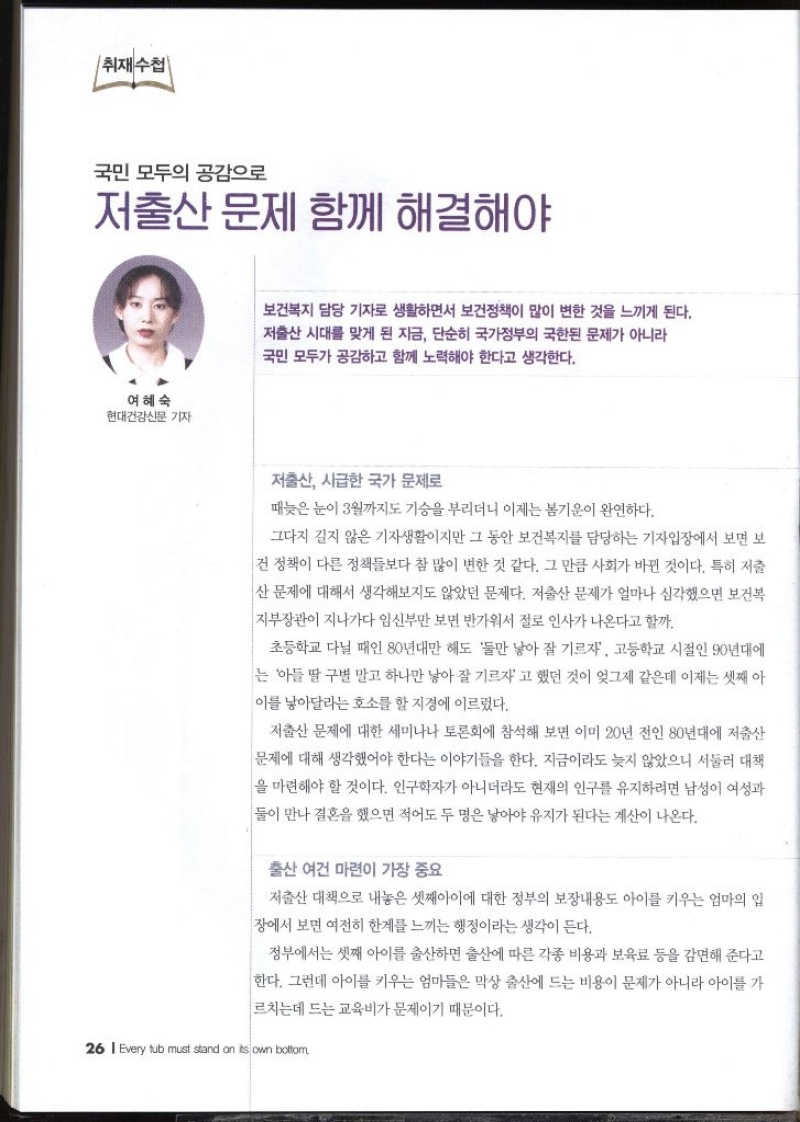 취재수첩  국민 모두의 공감으로 저출산 문제 함께 해결해야  여혜숙 현대건강신문 기자   보건복지 담당 기자로 생활하면서 보건정책이 많이 변한 것을 느끼게 된다. 저출산 시대를 맞게 된 지금 단순히 국가정부의 국한된 문제가 아니라 국민 모두가 공감하고 함께 노력해야 한다고 생각한다. 저출산 시급한 국가 문제로 때늦은 눈이 3월까지도 기승을 부리더니 이제는 봄기운이 완연하다. 그다지 길지 않은 기자생활이지만 그 동안 보건복지를 담당하는 기자입장에서 보면 보 건 정책이 다른 정책들보다 참 많이 변한 것 같다. 그 만큼 사회가 바뀐 것이다. 특히 저출 산 문제에 대해서 생각해보지도 않았던 문제다. 저출산 문제가 얼마나 심각했으면 보건복 지부장관이 지나가다 임신부만 보면 반가워서 절로 인사가 나온다고 할까. 초등학교 다닐 때인 80년대만 해도 둘만 낳아 잘 기르자 고등학교 시절인 90년대에 는 아들 딸 구별 말고 하나만 낳아 잘 기르자고 했던 것이 엊그제 같은데 이제는 셋째 아 이를 낳아달라는 호소를 할 지경에 이르렀다. 저출산 문제에 대한 세미나나 토론회에 참석해 보면 이미 20년 전인 80년대에 저출산 문제에 대해 생각했어야 한다는 이야기들을 한다. 지금이라도 늦지 않았으니 서둘러 대책 을 마련해야 할 것이다. 인구학자가 아니더라도 현재의 인구를 유지하려면 남성이 여성과 둘이 만나 결혼을 했으면 적어도 두 명은 낳아야 유지가 된다는 계산이 나온다. 출산 여건 마련이 가장 중요 저출산 대책으로 내놓은 셋째아이에 대한 정부의 보장내용도 아이를 키우는 엄마의 입 장에서 보면 여전히 한계를 느끼는 행정이라는 생각이 든다. 정부에서는 셋째 아이를 출산하면 출산에 따른 각종 비용과 보육료 등을 감면해 준다고 한다. 그런데 아이를 키우는 엄마들은 막상 출산에 드는 비용이 문제가 아니라 아이를 가 르치는데 드는 교육비가 문제이기 때문이다.