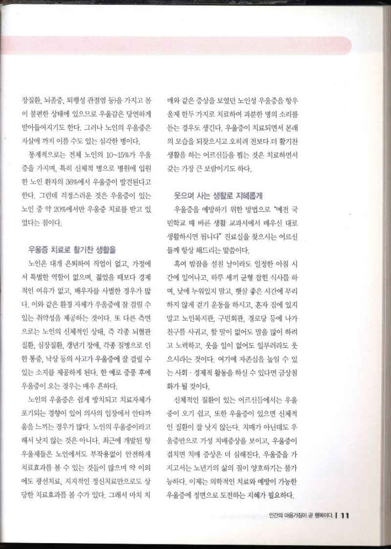 장질환 뇌졸중 퇴행성 관절염 등을 가지고 몸 이 불편한 상태에 있으므로 우울감은 당연하게 받아들여지기도 한다. 그러나 노인의 우울증은 자살에까지 이를 수도 있는 심각한 병이다. 통계적으로는 전체 노인의 1015가 우울 증을 가지며 특히 신체적 병으로 병원에 입원 한 노인 환자의 36에서 우울증이 발견된다고 한다. 그런데 걱정스러운 것은 우울증이 있는 노인 중 약 20에서만 우울증 치료를 받고 있 있다는 점이다. 우울증 치료로 활기찬 생활을 노인은 대개 은퇴하여 직업이 없고 가정에 서 특별한 역할이 없으며 젊었을 때보다 경제 적인 여유가 없고 배우자 사별한 경우가 많 다. 이와 같은 환경 자체가 우울증에 잘 걸릴 수 있는 취약성을 제공하는 것이다. 또 다른 측면 으로는 노인의 신체적인 상태 즉 각종 뇌혈관 질환 심장질환 갱년기 장애 각종 질병으로 인 한 통증 낙상 등의 사고가 우울증에 잘 걸릴 수 있는 소지를 제공하게 된다. 한 예로 중풍 후에 우울증이 오는 경우는 매우 흔하다. 노인의 우울증은 쉽게 방치되고 치료자체가 포기되는 경향이 있어 의사의 입장에서 안타까 움을 느끼는 경우가 많다. 노인의 우울증이라고 해서 낫지 않는 것은 아니다. 최근에 개발된 항 우울제들은 노인에서도 부작용없이 안전하게 치료효과를 볼 수 있는 것들이 많으며 약 이외 에도 광선치료 지지적인 정신치료만으로도 상 당한 치료효과를 볼 수가 있다. 그래서 마치 치 매와 같은 증상을 보였던 노인성 우울증을 항우울제 한두 가지로 치료하여 과분한 명의 소리를 듣는 경우도 생긴다. 우울증이 치료되면서 본래 의 모습을 되찾으시고 오히려 전보다 더 활기찬 생활을 하는 어르신들을 뵙는 것은 치료하면서 갖는 가장 큰 보람이기도 하다. 웃으며 사는 생활로 지혜롭게 우울증을 예방하기 위한 방법으로 예전 국 민학교 때 바른 생활 교과서에서 배우신 대로 생활하시면 됩니다 진료실을 찾으시는 어르신 들께 항상 해드리는 말씀이다. 혹여 밤잠을 설친 날이라도 일정한 아침 시 간에 일어나고 하루 세끼 균형 잡힌 식사를 하 며 낮에 누워있지 말고 햇살 좋은 시간에 무리 하지 않게 걷기 운동을 하시고 혼자 집에 있지 말고 노인복지관 구민회관 경로당 등에 나가 친구를 사귀고 할 말이 없어도 말을 많이 하려 고 노력하고 웃을 일이 없어도 일부러라도 웃 으시라는 것이다. 여기에 자존심을 높일 수 있 는 사회·경제적 활동을 하실 수 있다면 금상첨 화가 될 것이다. 신체적인 질환이 있는 어르신들에서는 우울 증이 오기 쉽고 또한 우울증이 있으면 신체적 인 질환이 잘 낫지 않는다. 치매가 아닌데도 우 울증만으로 가성 치매증상을 보이고 우울증이 겹치면 치매 증상은 더 심해진다. 우울증을 가 지고서는 노년기의 삶의 질이 양호하기는 불가 능하다. 이제는 의학적인 치료와 예방이 가능한 우울증에 정면으로 도전하는 지혜가 필요하다.