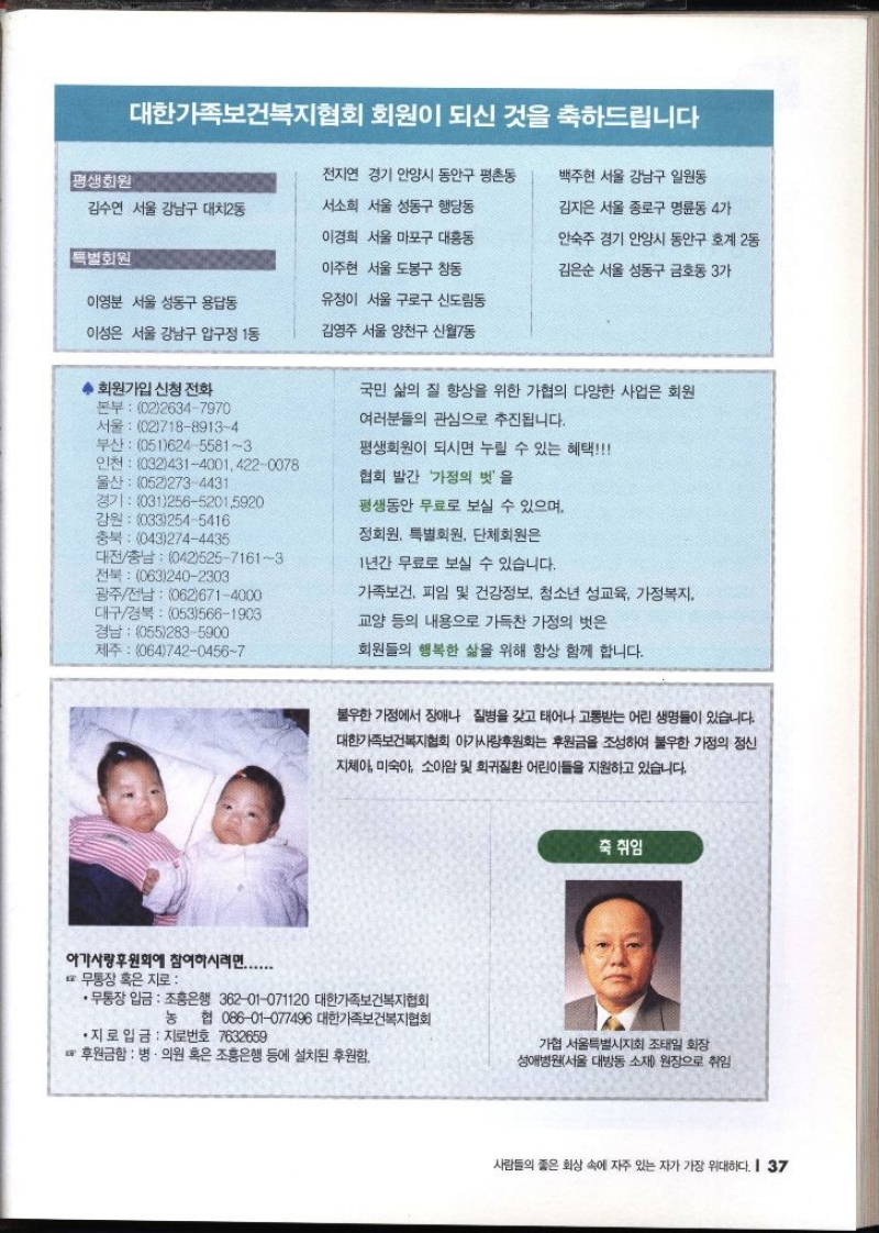 대한가족보건복지협회 회원이 되신 것을 축하드립니다 평생회원 김수연 서울 강남구 대치2동 특별회원 전지연 경기 안양시 동안구 평촌동 서소희 서울 성동구 행당동 이경희 서울 마포구 대흥동 이주현 서울 도봉구 창동 백주현 서울 강남구 일원동 김지은 서울 종로구 명륜동 4가 안숙주 경기 안양시 동안구 호계 2동 김은순 서울 성동구 금호동 3가 이영분 서울 성동구 용답동 유정이 서울 구로구 신도림동 이성은 서울 강남구 압구정 1동 김영주 서울 양천구 신월7동 ◆ 회원가입 신청 전화 본부 0226347970 서울 0271889134 부산 05162455813 인천 03243140014220078 울산 0522734431 경기 03125652015920 강원 0332545416 국민 삶의 질 향상을 위한 가협의 다양한 사업은 회원 여러분들의 관심으로 추진됩니다. 평생회원이 되시면 누릴 수 있는 혜택 협회 발간 가정의 벗을 평생동안 무료로 보실 수 있으며 충북 0432744435 대전충남 04252571613 전북 0632402303 광주전남 0626714000 대구경북 0535661903 경남 0552835900 •제주 06474204567 정회원 특별회원 단체회원은 1년간 무료로 보실 수 있습니다. 가족보건 피임 및 건강정보 청소년 성교육 가정복지 교양 등의 내용으로 가득찬 가정의 벗은 회원들의 행복한 삶을 위해 항상 함께 합니다. 불우한 가정에서 장애나 질병을 갖고 태어나 고통받는 어린 생명들이 있습니다. 대한가족보건복지협회 아가사랑후원회는 후원금을 조성하여 불우한 가정의 정신 지체아 미숙아 소아암 및 희귀질환 어린이들을 지원하고 있습니다. 죽 취임 아가사랑후원회에 참여하시려면....... 무통장 혹은 지로•무통장 입금 조흥은행 36201071120 대한가족보건복지협회 농 협 08601077496 대한가족보건복지협회 •지로 입금 지로번호 7632659 •후원금함  병·의원 혹은 조흥은행 등에 설치된 후원함. 가협 서울특별시지회 조태일 화장 성애병원서울 대방동 소재 원장으로 취임 