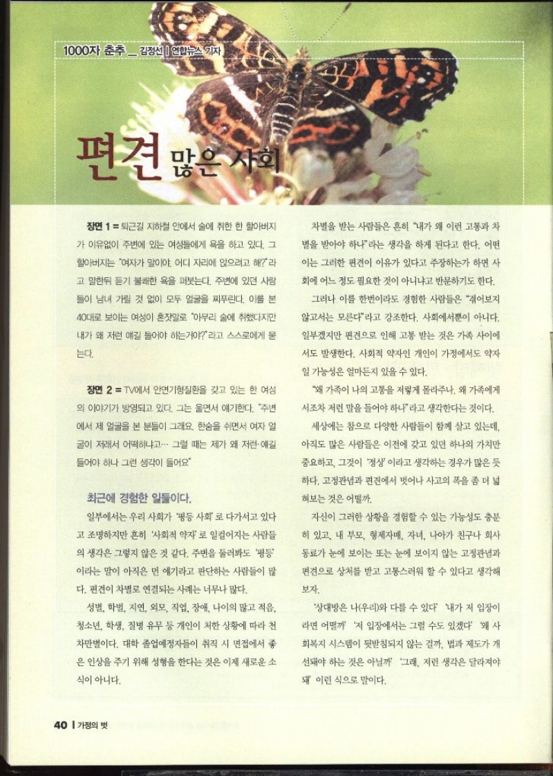 1000자 춘추  김정선 연합뉴스 기자  편견 많은 사회   퇴근길 지하철 안에서 술에 취한 한 할아버지 가 이유없이 주변에 있는 여성들에게 욕을 하고 있다. 그 할아버지는 여자가 말이야. 어디 자리에 앉으려고 해라 고 말한뒤 듣기 불쾌한 욕을 퍼붓는다. 주변에 있던 사람 들이 남녀 가릴 것 없이 모두 얼굴을 찌푸린다. 이를 본 40대로 보이는 여성이 혼잣말로 아무리 술에 취했다지만 내가 왜 저런 얘길 들어야 하는거야라고 스스로에게 묻 는다. 장면 2 TV에서 안면기형질환을 갖고 있는 한 여성 의 이야기가 방영되고 있다. 그는 울면서 얘기한다. 주변 에서 제 얼굴을 본 분들이 그래요. 한숨을 쉬면서 여자 얼 글이 저래서 어떡하냐고. 그럴 때는 제가 왜 저런 얘길 들어야 하나 그런 생각이 들어요 최근에 경험한 일들이다. 일부에서는 우리 사회가 평등 사회로 다가서고 있다. 고 조명하지만 흔히 사회적 약자로 일컬어지는 사람들 의 생각은 그렇지 않은 것 같다. 주변을 둘러봐도 평등이라는 말이 아직은 먼 얘기라고 판단하는 사람들이 많 다. 편견이 차별로 연결되는 사례는 너무나 많다. 성별 학벌 지연 외모 직업 장애 나이의 많고 적음 청소년 학생 질병 유무 등 개인이 처한 상황에 따라 천 차만별이다. 대학 졸업예정자들이 취직 시 면접에서 좋 은 인상을 주기 위해 성형을 한다는 것은 이제 새로운 소식이 아니다. 차별을 받는 사람들은 흔히 내가 왜 이런 고통과 차 별을 받아야 하나라는 생각을 하게 된다고 한다. 어떤 이는 그러한 편견이 이유가 있다고 주장하는가 하면 사 회에 어느 정도 필요한 것이 아니냐고 반문하기도 한다. 그러나 이를 한번이라도 경험한 사람들은 겪어보지 않고서는 모른다라고 강조한다. 사회에서뿐이 아니다. 일부겠지만 편견으로 인해 고통 받는 것은 가족 사이에 •서도 발생한다. 사회적 약자인 개인이 가정에서도 약자 일 가능성은 얼마든지 있을 수 있다. 왜 가족이 나의 고통을 저렇게 몰라주나 왜 가족에게 서조차 저런 말을 들어야 하나라고 생각한다는 것이다. 세상에는 참으로 다양한 사람들이 함께 살고 있는데 아직도 많은 사람들은 이전에 갖고 있던 하나의 가치만 중요하고 그것이 정상이라고 생각하는 경우가 많은 듯 하다. 고정관념과 편견에서 벗어나 사고의 폭을 좀 더 넓 혀보는 것은 어떨까. 자신이 그러한 상황을 경험할 수 있는 가능성도 충분 히 있고 내 부모 형제자매 자녀 나아가 친구나 회사 동료가 눈에 보이는 또는 눈에 보이지 않는 고정관념과 편견으로 상처를 받고 고통스러워 할 수 있다고 생각해 보자. 상대방은 나우리와 다를 수 있다 내가 저 입장이 라면 어떨까 저 입장에서는 그럴 수도 있겠다 왜 사 회복지 시스템이 뒷받침되지 않는 걸까. 법과 제도가 개 선돼야 하는 것은 아닐까 그래 저런 생각은 달라져야 돼 이런 식으로 말이다.