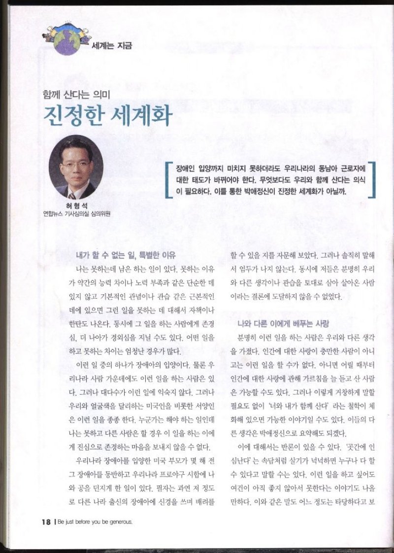 세계는 지금 함께 산다는 의미 진정한 세계화  허형석 연합뉴스 기사심의실 심의위원   장애인 입양까지 미치지 못하더라도 우리나라의 동남아 근로자에 대한 태도가 바뀌어야 한다. 무엇보다도 우리와 함께 산다는 의식 이 필요하다. 이를 통한 박애정신이 진정한 세계화가 아닐까.  내가 할 수 없는 일 특별한 이유 나는 못하는데 남은 하는 일이 있다. 못하는 이유 가 약간의 능력 차이나 노력 부족과 같은 단순한 데 있지 않고 기본적인 관념이나 관습 같은 근본적인 데에 있으면 그런 일을 못하는 데 대해서 자책이나 한탄도 나온다. 동시에 그 일을 하는 사람에게 존경 심 더 나아가 경외심을 지닐 수도 있다. 어떤 일을 하고 못하는 차이는 엄청난 경우가 많다. 이런 일 중의 하나가 장애아의 입양이다. 물론 우 리나라 사람 가운데에도 이런 일을 하는 사람은 있 다. 그러나 대다수가 이런 일에 익숙지 않다. 그러나 우리와 얼굴색을 달리하는 미국인을 비롯한 서양인은 이런 일을 종종 한다. 누군가는 해야 하는 일인데 나는 못하고 다른 사람은 할 경우 이 일을 하는 이에 게 진심으로 존경하는 마음을 보내지 않을 수 없다. 우리나라 장애아를 입양한 미국 부모가 몇 해 전 그 장애아를 동반하고 우리나라 프로야구 시합에 나 와 공을 던지게 한 일이 있다. 필자는 과연 저 정도 로 다른 나라 출신의 장애아에 신경을 쓰며 배려를 할 수 있을지를 자문해 보았다. 그러나 솔직히 말해 서 엄두가 나지 않는다. 동시에 저들은 분명히 우리 와 다른 생각이나 관습을 토대로 삼아 살아온 사람 이라는 결론에 도달하지 않을 수 없었다. 나와 다른 이에게 베푸는 사랑 분명히 이런 일을 하는 사람은 우리와 다른 생각 을 가졌다. 인간에 대한 사랑이 충만한 사람이 아니 고는 이런 일을 할 수가 없다. 아니면 어릴 때부터 인간에 대한 사랑에 관해 가르침을 늘 듣고 산 사람 은 가능할 수도 있다. 그러나 이렇게 거창하게 말할 필요도 없이 너와 내가 함께 산다 라는 철학이 체 화해 있으면 가능한 이야기일 수도 있다. 이들의 다른 생각은 박애정신으로 요약해도 되겠다. 이에 대해서는 반론이 있을 수 있다. 곳간에 인 심난다는 속담처럼 살기가 넉넉하면 누구나 다 할 수 있다고 말할 수는 있다. 이런 일을 하고 싶어도 여건이 아직 좋지 않아서 못한다는 이야기도 나올만하다. 이와 같은 말도 어느 정도는 타당하다고 보