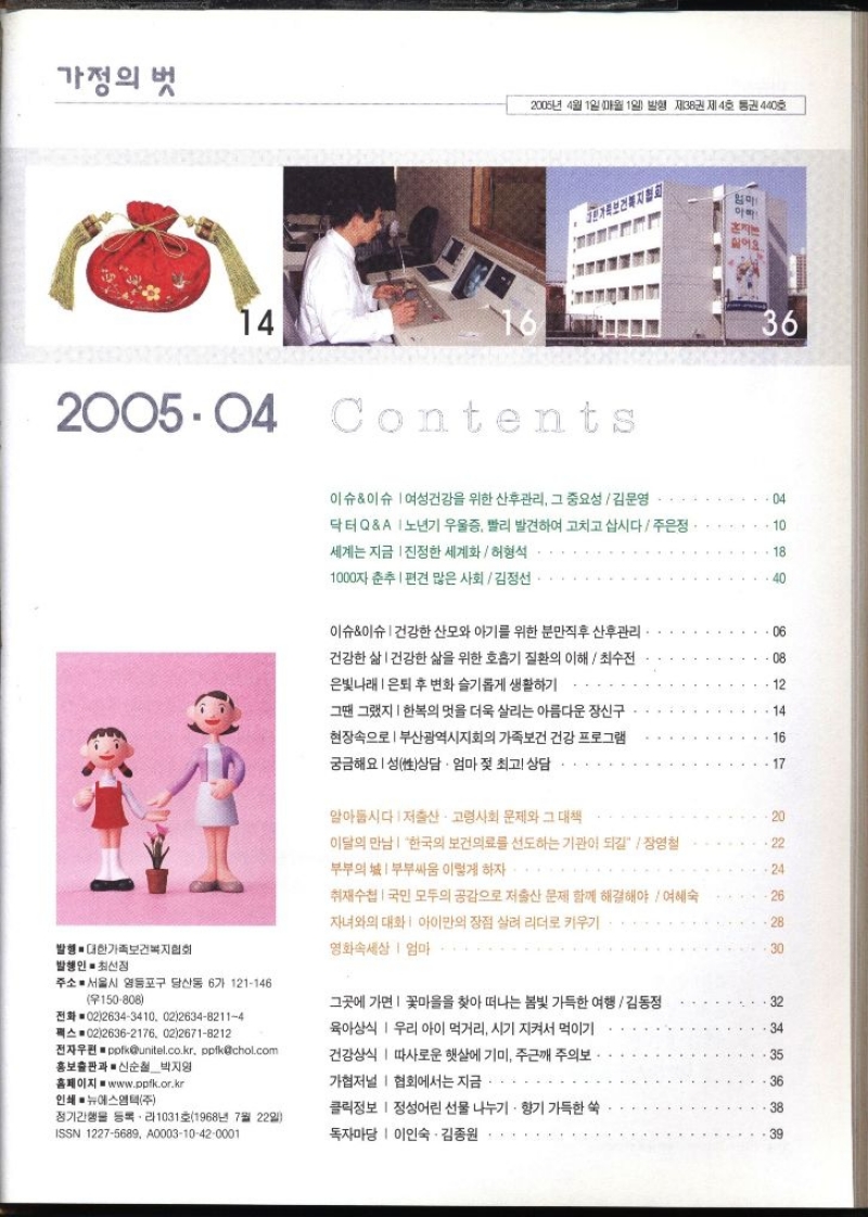 가정의 벗 2005년 4월 1일 매월 1일 발행 제38권 제4호 통권 440호 J한가족보건복지협회 엄마 14 2005.04 Contenta 싫어요.. 36 이슈이슈 여성건강을 위한 산후관리 그 중요성김문영  04 닥터QA노년기 우울증 빨리 발견하여 고치고 삽시다  주은정. 세계는 지금 진정한 세계화  허형석.. 10 18 1000자 춘추 편견 많은 사회김정선 ..40 이슈이슈 건강한 산모와 아기를 위한 분만직후 산후관리 건강한 삶건강한 삶을 위한 호흡기 질환의 이해최수전 은빛나래  은퇴 후 변화 슬기롭게 생활하기 ... 06 08 12 그땐 그랬지  한복의 멋을 더욱 살리는 아름다운 장신구 현장속으로  부산광역시지회의 가족보건 건강 프로그램 궁금해요 성상담 · 엄마 젖 최고 상담 14 16 17 알아둡시다  저출산·고령사회 문제와 그 대책 이달의 만남 한국의 보건의료를 선도하는 기관이 되길  장영철 부부의 부부싸움 이렇게 하자 취재수첩 국민 모두의 공감으로 저출산 문제 함께 해결해야  여혜숙 자녀와의 대화  아이만의 장점 살려 리더로 키우기 발행. 대한가족보건복지협회 발행인 최선정 영화속세상  엄마 222228 20 22 24 26 30 주소 서울시 영등포구 당산동 6가 121146 150808 전화 0226343410. 02263482114 팩스 0226362176. 0226718212 전자우편 polkunitel.co.kr ppfkchol.com 홍보출판과 신순철 박지영 홈페이지 www.ppfk.or.kr 그곳에 가면 꽃마을을 찾아 떠나는 봄빛 가득한 여행김동정 육아상식 우리 아이 먹거리 시기 지켜서 먹이기 건강상식 따사로운 햇살에 기미 주근깨 주의보. 가협저널 협회에서는 지금 32 34 35 인쇄 ● 뉴에스엠텍주 정기간행물 등록라1031호1968년 7월 22일 ISSN 12275689 A000310420001 클릭정보  정성어린 선물 나누기 • 향기 가득한 쑥 독자마당 이인숙 김종원 888 38 39 36 