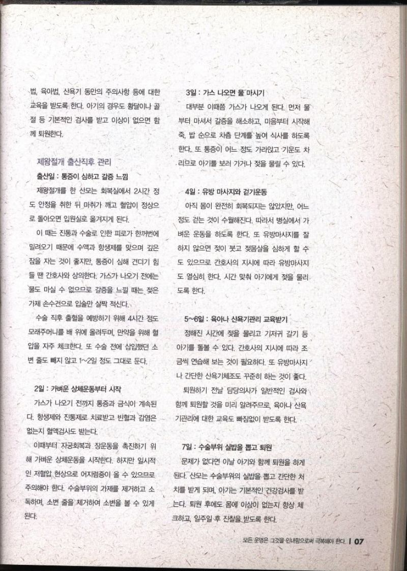 법 육아법 산욕기 동안의 주의사항 등에 대한 교육을 받도록 한다. 아기의 경우도 황달이나 골 절 등 기본적인 검사를 받고 이상이 없으면 함께 퇴원한다. 제왕절개 출산직후 관리 출산일  통증이 심하고 갈증 느낌 제왕절개를 한 산모는 회복실에서 2시간 정 도 안정을 취한 뒤 마취가 깨고 혈압이 정상으 로 돌아오면 입원실로 옮겨지게 된다. 이 때는 진통과 수술로 인한 피로가 한꺼번에 밀려오기 때문에 수액과 항생제를 맞으며 깊은 잠을 자는 것이 좋지만 통증이 심해 견디기 힘 들 땐 간호사와 상의한다. 가스가 나오기 전에는 물도 마실 수 없으므로 갈증을 느낄 때는 젖은 가제손수건으로 입술만 살짝 적신다. 수술 직후 출혈을 예방하기 위해 4시간 정도 모래주머니를 배 위에 올려두며 만약을 위해 혈 압을 자주 체크한다. 또 수술 전에 삽입했던 소 변 줄도 빼지 않고 12일 정도 그대로 둔다. 2일 가벼운 상체운동부터 시작 가스가 나오기 전까지 통증과 금식이 계속된 다. 항생제와 진통제로 치료받고 빈혈과 감염은 없는지 혈액검사도 받는다. 이때부터 자궁회복과 장운동을 촉진하기 위 해 가벼운 상체운동을 시작한다. 하지만 일시적 인 저혈압 현상으로 어지럼증이 올 수 있으므로 주의해야 한다. 수술부위의 가제를 제거하고 소 독하며 소변 줄을 제거하여 소변을 볼 수 있게 된다. 3일  가스 나오면 물 마시기 대부분 이때쯤 가스가 나오게 된다. 먼저 물 부터 마셔서 갈증을 해소하고 마음부터 시작해 죽 밥 순으로 차츰 단계를 높여 식사를 하도록 한다. 또 통증이 어느 정도 가라앉고 기운도 차 ・리므로 아기를 보러 가거나 젖을 물릴 수 있다. 4일 유방 마사지와 걷기운동 아직 몸이 완전히 회복되지는 않았지만 어느 정도 걷는 것이 수월해진다. 따라서 병실에서 가 벼운 운동을 하도록 한다. 또 유방마사지를 잘 하지 않으면 젖이 붓고 젖몸살을 심하게 할 수 도 있으므로 간호사의 지시에 따라 유방마사지 도 열심히 한다. 시간 맞춰 아기에게 젖을 물리 도록 한다. 56일  육아나 산욕기관리 교육받기 정해진 시간에 젖을 물리고 기저귀 갈기 등 아기를 돌볼 수 있다. 간호사의 지시에 따라 조 금씩 연습해 보는 것이 필요하다. 또 유방마사지 •나 간단한 산욕기체조도 꾸준히 하는 것이 좋다. 퇴원하기 전날 담당의사가 일반적인 검사와 함께 퇴원할 것을 미리 알려주므로 육아나 산욕 기관리에 대한 교육도 빠짐없이 받도록 한다. 7일 수술부위 실밥을 뽑고 퇴원 문제가 없다면 이날 아기와 함께 퇴원을 하게 된다. 산모는 수술부위의 실밥을 뽑고 간단한 처 차를 받게 되며 아기는 기본적인 건강검사를 받 는다. 퇴원 후에도 몸에 이상이 없는지 항상 체 크하고 일주일 후 진찰을 받도록 한다.