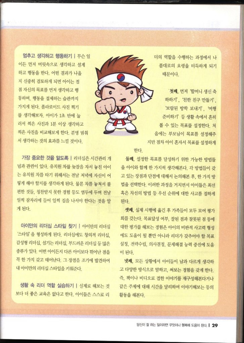 멈추고 생각하고 행동하기 무슨 일 이든 먼저 머릿속으로 생각하고 설계 하고 행동을 한다. 어떤 결과가 나올 지 신중히 검토하게 되면 아이는 점 점 자신의 목표를 먼저 생각하고 행 동하며 행동을 절제하는 습관까지 가지게 된다. 폴라로이드 사진 찍기 를 생각해보자. 아이가 1초 만에 눌 러서 찍은 사진과 1분 이상 생각하고 찍은 사진을 비교해보게 한다. 분명 멈춰 서 생각하는 것의 효과를 느낄 것이다. 가장 중요한 것을 알도록 리더십은 시간관리 개 님과 관련이 있다. 유치원 차를 늦잠을 자서 놓친 아이 는 유치원 차를 타기 위해서는 전날 저녁에 자신이 어 떻게 해야 할지를 생각하게 된다. 물론 차를 놓쳐서 불 편한 것들 칭찬받지 못한 경험 등도 염두에 두며 전날 일찍 잠자리에 들어 일찍 집을 나서야 한다는 것을 알 게 된다. 아이만의 리더십 스타일 찾기  아이만의 리더십 스타일을 형성하게 된다. 리더십에도 창의적 리더십 감성형 리더십 섬기는 리더십 부드러운 리더십 등 많은 종류가 있다. 어떤 아이든지 다른 아이보다 뛰어난 점을 꼭 한 가지 갖고 태어난다. 그 장점을 조기에 발견하여 내 아이만의 리더십 스타일을 키워준다. 생활 속 리더 역할 실습하기 실제로 해보는 것 보다 더 좋은 교육은 없다고 한다. 아이들은 스스로 리 더의 역할을 수행하는 과정에서 나 름대로의 요령을 터득하게 되기 때문이다. 첫째 먼저 할머니 생신 축 하하기 친한 친구 만들기보람된 방학 보내기 여행준비하기 등 생활 속에서 흔히 볼 수 있는 목표를 설정한다. 처 음에는 부모님이 목표를 설정해주 지만 점차 아이 혼자서 목표를 설정하게 한다. 둘째 설정한 목표를 달성하기 위한 가능한 방법들 을 아이와 함께 한 가지씩 생각해본다. 각 방법들이 갖 고 있는 장점과 단점에 대해서 논의해본 후 한 가지 방 법을 선택한다. 이러한 과정을 거치면서 아이들은 최선 혹은 차선의 방법 등 우선 순위에 대한 사고를 접하게 된다. 셋째 실제 시행에 옮긴 후 가족들이 모두 모여 평가 회를 갖는다. 목표달성 여부 잘된 점과 잘못된 점 등에 대한 평가를 해보는 경험은 아이의 비판적 사고력 형성 에도 도움이 될 뿐만 아니라 리더가 갖추어야 할 목표설정 전략수립 의사결정 문제해결 능력 증진에 도움 이 된다. 넷째 모든 상황에서 아이들이 남과 다르게 생각하 고 다양한 방식으로 말하고 써보는 경험을 갖게 한다. 즉 책이나 비디오로 접한 이야기를 재구성해본다거나 같은 주제에 대해 시간을 달리하며 이야기해보는 등의 활동을 해본다.