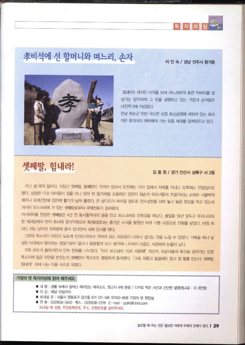 독자마당 비석에 선 할머니와 며느리 손자 이인숙 경남 진주시 평거동  효라 새겨진 비석을 보며 며느리에게 효란 어버이를 잘 섬기는 일이라며 그 뜻을 설명하고 있는 가운데 손자들은사진찍기에 여념없다. 전남 화순군 15번 국도변 심청 효심공원에 세워져 있는 효비 석은 효의식이 희박해져 가는 요즘 세태를 일깨워주고 있다.  셋째딸 힘내라 김종원  경기 안산시 상록구 사2동  지난 설 때의 일이다. 시집간 첫째딸 둘째딸이 가까이 있어서 오전에는 각자 집에서 차례를 지내고 오후에는 친정집으로 왔다. 성장한 다섯 아이들이 집을 떠나 있어 빈 둥지처럼 조용하던 집안이 외손자 외손녀들의 조잘거리는 소리로 시끌벅적 해지니 오래간만에 집안에 활기가 넘쳐 흘렀다. 큰 상다리가 부러질 정도로 진수성찬을 차려 놓고 늦은 점심을 먹고 있는데 러시아 모스크바에 가 있는 셋째딸로부터 국제전화가 걸려왔다. 러시아어를 전공한 셋째딸은 4년 전 동시통역사의 꿈을 안고 모스크바로 유학길을 떠났다. 졸업을 일년 앞두고 우리나라의 한 제과업체의 현지 회사에 정식직원으로 특채되었다는 즐거운 소식을 들었던 터라 기쁜 마음으로 전화를 받았다. 마침 회 사도 쉬는 날이라 자취방에 혼자 있다면서 새해 인사를 했다. 그런데 목소리가 어딘지 모르게 만리타국에서 겪어야 하는 외로움이 너무나 깊다는 것을 느낄 수 있었다. 가족을 떠나 낯 설은 타국에서 맞이하는 명절기분이 얼마나 쓸쓸할까 하고 생각하니 아버지 마음도 서글퍼져 눈물이 났다. 가족 모두가 돌아가면서 안부 전화를 나누었다. 이모 보고싶어. 이모 사랑해 외손자 외손녀들의 옥구슬 굴러가는 듯한 목소리에 많은 위안을 받았는지 셋째딸이 목소리도 명랑하게 들려왔다. 그래 외롭고 쓸쓸해도 참고 잘 할줄 믿는다. 셋째딸 힘내라 하며 나는 마음 속으로 외쳤다. 가정의 벗 독자마당에 참여 해주세요. 내용  생활 속에서 일어난 재미있는 에피소드 원고지 4매 분량  디카로 찍은 사진과 간단한 설명원고료 각 3만원 ■ 마감  매달 10일까지 ■ 보내실 곳 서울시 영등포구 당산동 6가 121146 우150808 가정의 벗 편집실 ■전화  0226343410 팩스 0226362176 Email  ppfkchol.com 보내실 때 성명 주민등록번호 주소 전화번호를 넣어주세요
