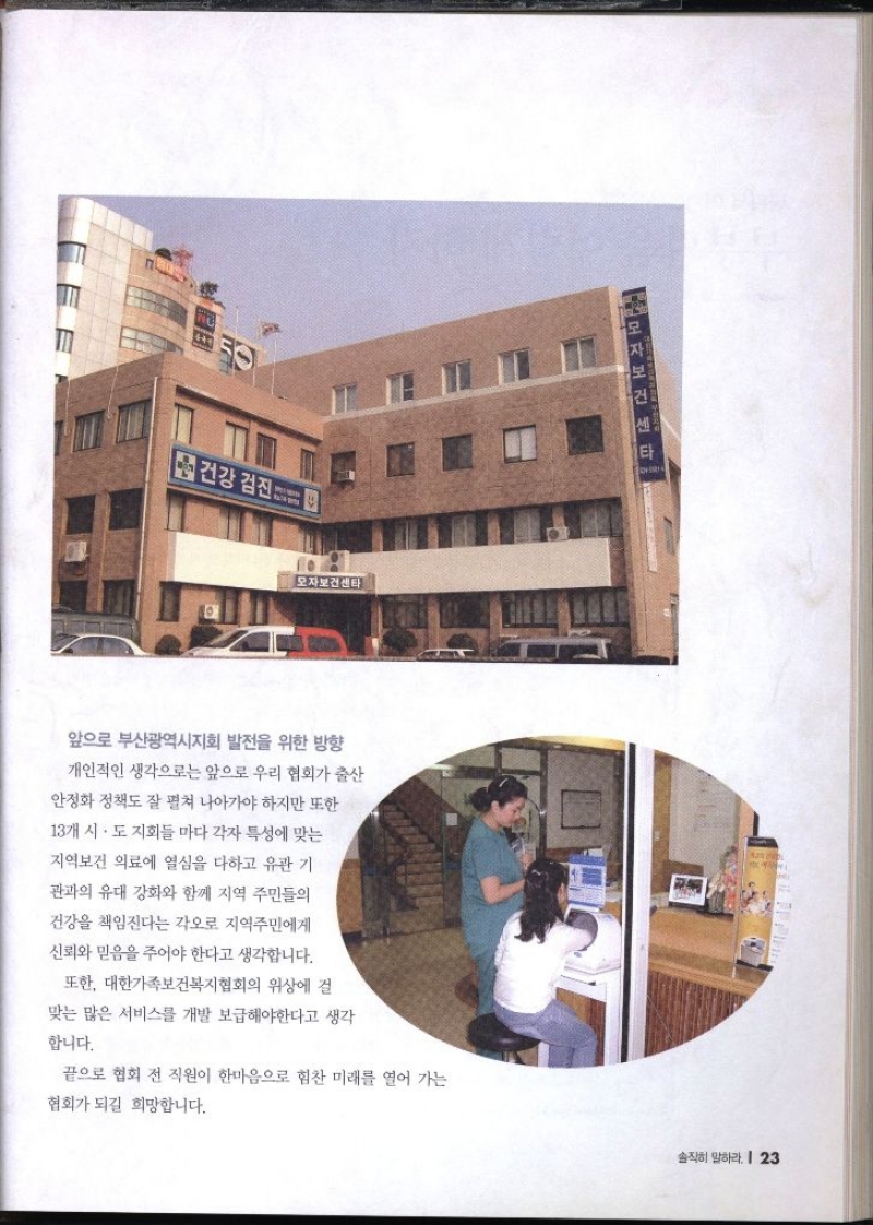 앞으로 부산광역시지회 발전을 위한 방향  개인적인 생각으로는 앞으로 우리 협회가 출산 안정화 정책도 잘 펼쳐 나아가야 하지만 또한 13개 시·도지회들마다 각자 특성에 맞는 지역보건 의료에 열심을 다하고 유관 기 관과의 유대 강화와 함께 지역 주민들의 건강을 책임진다는 각오로 지역주민에게 신뢰와 믿음을 주어야 한다고 생각합니다. 또한 대한가족보건복지협회의 위상에 걸 맞는 많은 서비스를 개발 보급해야한다고 생각 합니다. 끝으로 협회 전 직원이 한마음으로 힘찬 미래를 열어 가는 협회가 되길 희망합니다.