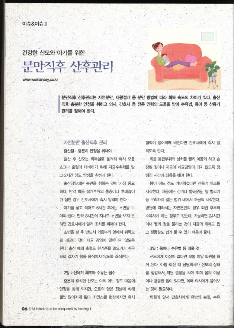 이슈이슈II 건강한  산모와 아기를 위한 분만직후 산후관리 www.womansay.co.kr   분만직후 산후관리는 자연분만 제왕절개 등 분만 방법에 따라 회복 속도의 차이가 있다. 출산 직후 충분한 안정을 취하고 의사 간호사 등 전문 인력의 도움을 받아 수유법 육아 등 산욕기 관리를 잘해야 한다. 자연분만 출산직후 관리 출산일  충분히 안정을 취해야 출산 후 산모는 회복실로 옮겨져 혹시 모를 쇼크나 출혈에 대비하기 위해 자궁수축제를 맞 고 2시간 정도 안정을 취하게 된다. 출산당일에는 숙면을 취하는 것이 가장 중요하다. 만약 화음 절개부위의 통증이나 후배앓이 가 심한 경우 간호사에게 즉시 알려야 한다. 아기를 낳고 적어도 6시간 후에는 소변을 보 아야 한다. 만약 8시간이 지나도 소변을 보지 못 하면 간호사에게 알려 조치를 취해야 한다. 소변을 본 후 반드시 외음부의 앞에서 뒤쪽으 로 깨끗이 닦아 세균 감염이 일어나지 않도록 •한다. 출산 때의 출혈로 현기증을 일으키기 쉬우 므로 갑자기 몸을 움직이지 않도록 조심한다. 2일 산욕기 체조와 수유는 필수 충분히 휴식한 산모는 이제 어느 정도 마음의 안정을 찾게 되지만 오로의 양은 전날에 비해 훨씬 많아지게 된다. 자연스런 현상이지만 혹시 혈액이 덩어리째 비친다면 간호사에게 즉시 알 리도록 한다. 회음 봉합부위의 상처를 빨리 아물게 하고 손 상된 질이나 자궁에 세균감염이 되지 않도록 정 해진 시간에 좌욕을 해야 한다. 몸이 어느 정도 가벼워졌다면 산욕기 체조를 시작한다. 처음에는 걷거나 발목운동 팔 벌리기 등 무리하지 않는 범위 내에서 조금씩 시작한다. 병원에 따라서는 자연분만의 경우 퇴원 후부터 수유하게 하는 경우도 있는데 가능하면 24시간 이내 빨리 젖을 물리는 것이 자궁의 회복도 돕 고 젖몸살도 쉽게 풀 수 있기 때문에 좋다. 3일  육아나 수유법 등 배울 것 산모에게 이상이 없다면 보통 이날 퇴원을 하 게 된다. 아침 회진 때 담당의사가 산모의 상태 를 점검해서 퇴원 결정을 하게 되며 몸의 이상 이나 궁금한 점이 있다면 이때 의사에게 물어보는 것이 필요하다. 퇴원에 앞서 간호사에게 유방의 손질 수유 