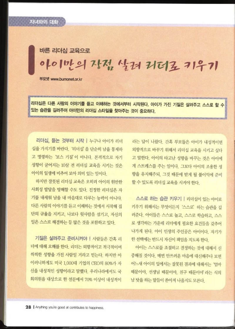 자녀와의 대화  바른 리더십 교육으로 아이만의 장점 살려 리더로 키우기  부모넷 www.bumonet.or.kr   리더십은 다른 사람의 이야기를 듣고 이해하는 것에서부터 시작된다. 아이가 가진 기질은 살려주고 스스로 할 수 있는 습관을 길러주어 아이만의 리더십 스타일을 찾아주는 것이 중요하다. 리더십 듣는 것부터 시작  누구나 아이가 리더 십을 가지기를 바란다. 리더십을 단순히 남을 통제하 고 명령하는 보스 기질이 아니다. 본격적으로 자기 성향이 굳어지는 10살 전 리더십 교육을 시키는 것은 아이의 일생에 비추어 보아 의미 있는 일이다. 하지만 잘못된 리더십 교육은 오히려 아이의 원만한 사회성 발달을 방해할 수도 있다. 진정한 리더십은 자 기를 내세워 남을 내 마음대로 다루는 능력이 아니다. 다른 사람의 이야기를 듣고 이해하는 것에서 시작해 집 단의 규율을 지키고 나보다 윗사람을 섬기고 자신의 일은 스스로 해결하는 등 많은 것을 포함하고 있다. 기질은 살려주고 준비시켜야 사람들은 간혹 리 더에 대해 오해를 한다. 리더는 외향적이고 적극적이며 씩씩한 성향을 가진 사람일 거라고 믿는다. 하지만 아 이러니하게도 미국 1000대 기업의 CEO의 80가 자 신을 내성적인 성향이라고 말했다. 우리나라에서도 국회의원을 대상으로 한 설문에서 70 이상이 내성적이 라는 답이 나왔다. 간혹 부모들은 아이가 내성적이면 외향적으로 바꾸기 위해서 리더십 교육을 시키고 싶다 고 말한다. 아이의 타고난 성향을 바꾸는 것은 아이에 게 스트레스를 주는 일이다. 그보다 아이의 조용한 성 향을 유지해주되 그것 때문에 받게 될 불이익에 준비할 수 있도록 리더십 교육을 시켜야 한다. 스스로 하는 습관 키우기  리더십이 있는 아이로 키우기 위해서는 무엇이든지 스스로 하는 습관을 길 러준다. 아이들은 스스로 놀고 스스로 학습하고 스스 로 생각하는 가운데 리더에게 필요한 요건들을 갖추어 나가게 된다. 아이 인생의 주인공은 아이이다. 자기가 한 선택에는 반드시 자신이 책임을 지도록 한다. 아이는 스스로를 조절하고 결정하는 것에 대해서 신 중해질 것이다. 매번 안쓰러운 마음에 대신해주다 보면 어느새 아이의 입에서는 잘못된 결과에 대해서는 엄마 때문이야 선생님 때문이야 친구 때문이야 라는 식의 남탓을 하는 말들이 쏟아져 나올지도 모른다.