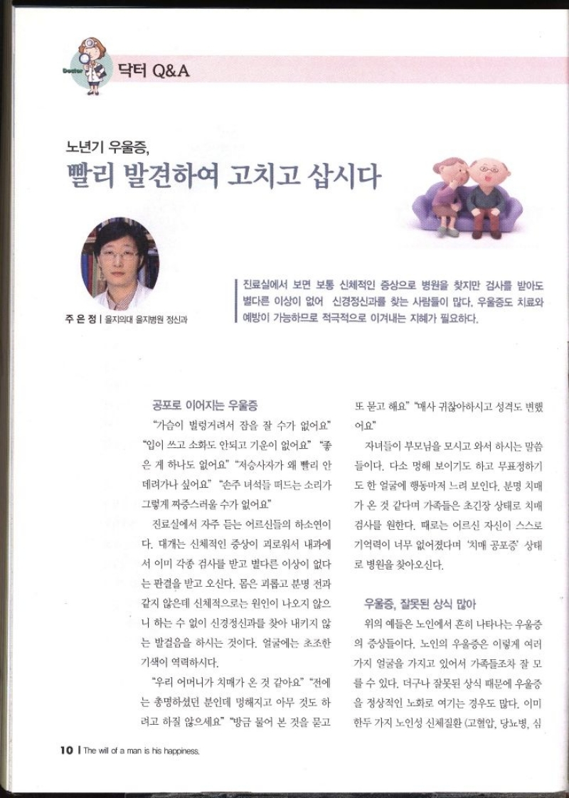 닥터 QA  노년기 우울증 빨리 발견하여 고치고 삽시다 주은정  을지의대 을지병원 정신과   진료실에서 보면 보통 신체적인 증상으로 병원을 찾지만 검사를 받아도 별다른 이상이 없어 신경정신과를 찾는 사람들이 많다. 우울증도 치료와 예방이 가능하므로 적극적으로 이겨내는 지혜가 필요하다. 공포로 이어지는 우울증 가슴이 벌렁거려서 잠을 잘 수가 없어요 입이 쓰고 소화도 안되고 기운이 없어요 좋 은 게 하나도 없어요 저승사자가 왜 빨리 안 데려가나 싶어요 손주 녀석들 떠드는 소리가 그렇게 짜증스러울 수가 없어요 진료실에서 자주 듣는 어르신들의 하소연이 다. 대개는 신체적인 증상이 괴로워서 내과에 서 이미 각종 검사를 받고 별다른 이상이 없다 는 판결을 받고 오신다. 몸은 괴롭고 분명 전과 같지 않은데 신체적으로는 원인이 나오지 않으 니 하는 수 없이 신경정신과를 찾아 내키지 않 는 발걸음을 하시는 것이다. 얼굴에는 초조한 기색이 역력하시다. 우리 어머니가 치매가 온 것 같아요 전에 는 총명하셨던 분인데 멍해지고 아무 것도 하 려고 하질 않으세요 방금 물어 본 것을 묻고 또 묻고 해요 매사 귀찮아하시고 성격도 변했 어요 자녀들이 부모님을 모시고 와서 하시는 말씀 들이다. 다소 멍해 보이기도 하고 무표정하기 도 한 얼굴에 행동마저 느려 보인다. 분명 치매 가온 것 같다며 가족들은 초긴장 상태로 치매 검사를 원한다. 때로는 어르신 자신이 스스로 기억력이 너무 없어졌다며 치매 공포증 상태 로 병원을 찾아오신다. 우울증 잘못된 상식 많아  위의 예들은 노인에서 흔히 나타나는 우울증 의 증상들이다. 노인의 우울증은 이렇게 여러 가지 얼굴을 가지고 있어서 가족들조차 잘 모 를 수 있다. 더구나 잘못된 상식 때문에 우울증을 정상적인 노화로 여기는 경우도 많다. 이미 한두 가지 노인성 신체질환 고혈압 당뇨병 심