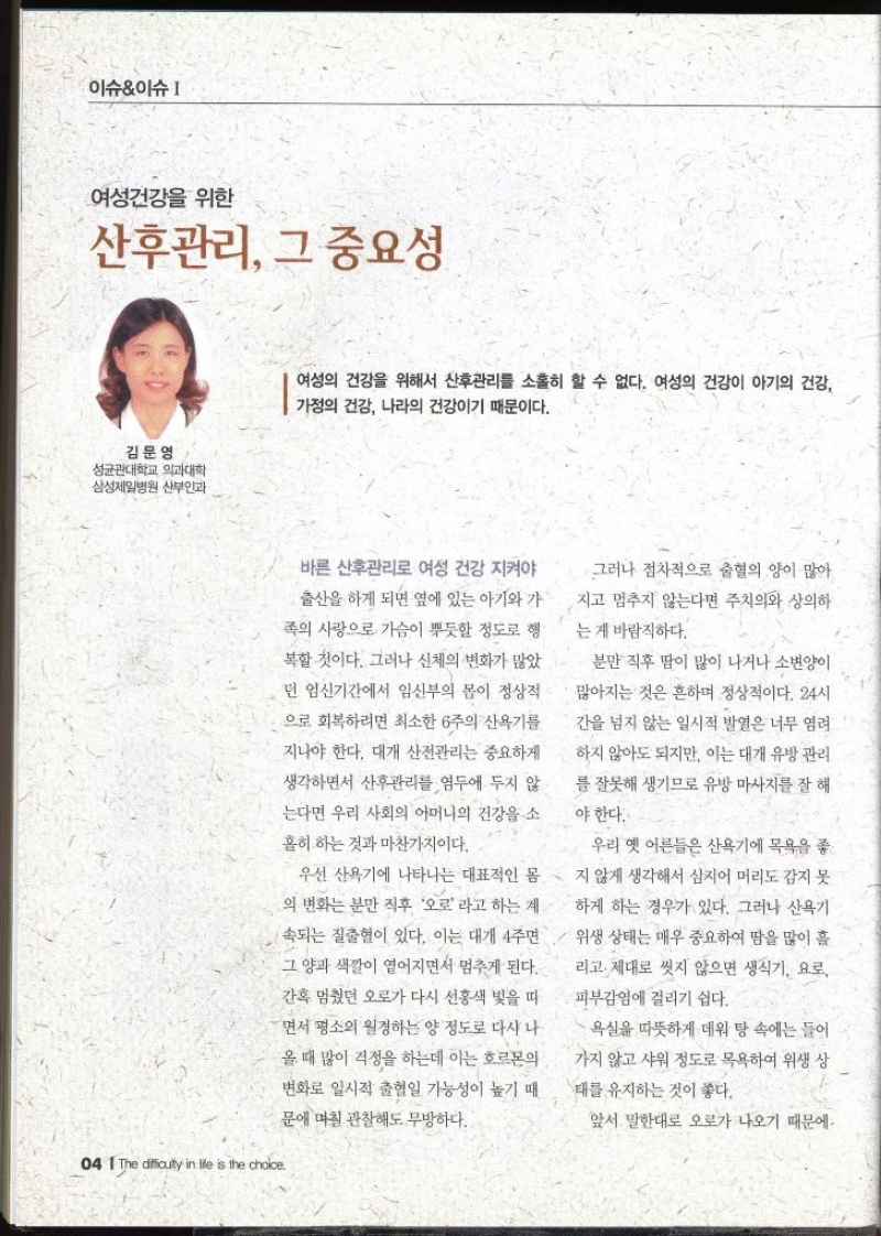 이슈이슈  여성건강을 위한 산후관리 그 중요성  김문영 성균관대학교 의과대학 삼성제일병원 산부인과   여성의 건강을 위해서 산후관리를 소홀히 할 수 없다. 여성의 건강이 아기의 건강 가정의 건강 나라의 건강이기 때문이다. 바른 산후관리로 여성 건강 지켜야 출산을 하게 되면 옆에 있는 아기와 가 족의 사랑으로 가슴이 뿌듯할 정도로 행 복할 것이다. 그러나 신체의 변화가 많았 던 임신기간에서 임신부의 몸이 정상적으로 회복하려면 최소한 6주의 산욕기를 지나야 한다. 대개 산전관리는 중요하게 생각하면서 산후관리를 염두에 두지 않 는다면 우리 사회의 어머니의 건강을 소 홀히 하는 것과 마찬가지이다. 우선 산욕기에 나타나는 대표적인 몸 의 변화는 분만 직후 오로라고 하는 계 속되는 질출혈이 있다. 이는 대개 4주면 그 양과 색깔이 옅어지면서 멈추게 된다. 간혹 멈췄던 오로가 다시 선홍색 빛을 띠 면서 평소의 월경하는 양 정도로 다시 나 올 때 많이 걱정을 하는데 이는 호르몬의 변화로 일시적 출혈일 가능성이 높기 때 문에 며칠 관찰해도 무방하다. 그러나 점차적으로 출혈의 양이 많아 지고 멈추지 않는다면 주치의와 상의하 는 게 바람직하다. 분만 직후 땀이 많이 나거나 소변이 많아지는 것은 흔하며 정상적이다. 24시 간을 넘지 않는 일시적 발열은 너무 염려 하지 않아도 되지만 이는 대개 유방관리 를 잘못해 생기므로 유방 마사지를 잘 해야 한다. 우리 옛 어른들은 산욕기에 목욕을 좋 지 않게 생각해서 심지어 머리도 감지 못 하게 하는 경우가 있다. 그러나 산욕기 위생 상태는 매우 중요하여 땀을 많이 흘 리고 제대로 씻지 않으면 생식기 요로 •피부감염에 걸리기 쉽다. 욕실을 따뜻하게 데워 탕 속에는 들어 가지 않고 샤워 정도로 목욕하여 위생 상 태를 유지하는 것이 좋다. 앞서 말한대로 오로가 나오기 때문에 