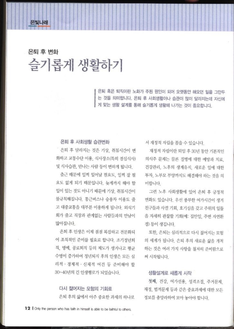 은빛나래  은퇴 후 변화  슬기롭게 생활하기   은퇴 혹은 퇴직이란 노화가 주된 원인이 되어 오랫동안 해오던 일을 그만두 는 것을 의미합니다. 은퇴 후 사회생활이나 습관이 많이 달라지는데 자신에 게 맞는 생활 설계를 통해 슬기롭게 생활해 나가는 것이 중요합니다. 은퇴 후 사회생활 습관변화 은퇴 후 달라지는 것은 기상 취침시간이 변 화하고 교통수단 이용 식사장소특히 점심식사 및 식사습관 만나는 사람 등이 변하게 됩니다. 출근 때문에 일찍 일어날 필요도 일찍 잘 필 요도 없게 되기 때문입니다. 늦게까지 해야 할 일이 있는 것도 아니기 때문에 기상 취침시간이 불규칙해집니다. 통근버스나 승용차 이용도 줄고 대중교통을 대부분 이용하게 됩니다. 외식기 회가 줄고 직장과 관계없는 사람들과의 만남이 많아집니다. 은퇴 후 인생은 이제 점점 복잡하고 전문화되 어 조직적인 준비를 필요로 합니다. 조기정년퇴 직 명예 공로퇴직 등의 제도가 생겨나고 평균 수명이 증가하여 정년퇴직 후의 인생은 모든 심리적·경제적·신체적 여건 등 준비해야 할 3040년의 긴 인생행로가 되었습니다. 다시 젊어지는 모험의 기회로 은퇴 후의 삶에서 아주 중요한 과제의 하나로 서 재정적 자립을 꼽을 수 있습니다. 재정적 자립이란 퇴임 후 30년 동안 기본적인 의식주 문제는 물론 질병에 대한 예방과 치료 건강관리 노후의 생계유지 새로운 일에 대한 투자 노부모 부양까지도 해결해야 하는 것을 의미합니다. 그런 노후 사회생활에 있어 은퇴 후 긍정적 변화도 있습니다. 우선 풍부한 여가시간이 생겨 친구들과 사귈 기회 호기심을 갖고 주위의 일들 을 자세히 관찰할 기회예 집안일 주변 자연환경 등이 생깁니다. 또한 은퇴는 심리적으로 다시 젊어지는 모험 의 세계가 됩니다. 은퇴 후의 새로운 삶을 개척 하는 것은 여러 가지 사항을 철저히 준비함으로 써 시작됩니다. 생활설계로 새롭게 시작 첫째 건강 여가선용 성격조절 주거문제 재정 법적문제 등과 같은 중요과제에 대한 모든 정보를 총망라하여 모아 놓아야 합니다.
