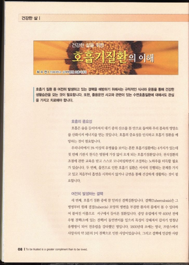 건강한 삶 건강한 삶을 위한 호흡기질환의 이해  최수전  인제대학교 상계백병원 호흡기내과   호흡기 질환 중 여전히 발생하고 있는 결핵을 예방하기 위해서는 규칙적인 식사와 운동을 통해 건강한 생활습관을 갖는 것이 필요합니다. 또한 졸음운전 사고와 관련이 있는 수면호흡질환에 대해서도 관심 을 가지고 치료해야 합니다. 호흡의 중요성 호흡은 숨을 들이마셔서 대기 중의 산소를 몸 안으로 들여와 우리 몸속의 영양소 를 산화시켜 에너지를 얻는 것입니다. 호흡의 중요성을 인식하고 호흡기 질환을 예 방하는 것이 필요합니다. 우리나라에서 1 이상의 유병률을 보이는 흔한 호흡기질환에는 4가지가 있는데 첫 번째 기관지 천식은 병원에 가장 많이 오게 되는 호흡기질환입니다. 천식질환의 조절에 관한 교육을 받고 스스로 모니터링하면서 조절하는 노하우를 터득할 필요가 있습니다. 두 번째 흡연으로 인한 호흡기 질환은 서서히 진행되는 문제를 가지 고 있고 처음부터 흡연을 시작하지 않거나 금연을 통해 건강하게 생활하는 것이 필 요합니다. 여전히 발생하는 결핵 세 번째 호흡기 질환 중에 잘 알려진 결핵질환입니다. 결핵Tuberculosis은 그 병명부터 원래 결절tubercle 모양의 병변을 부검한 환자의 몸에서 볼 수 있다하여 붙여진 이름으로 서구에서 들어온 질환입니다. 중앙 유럽에서 약 400년 전에 우형 결핵소에 있는 결핵이 돌연변이를 일으켜 독성이 강해져서 갑자기 엄청난 유행병이 되어 전유럽을 강타했던 병입니다. 1800년대 초에는 영국 프랑스에서 사망자의 약 3분의 1이 결핵으로 인한 사망이었습니다. 그리고 결핵에 민감한 사람 