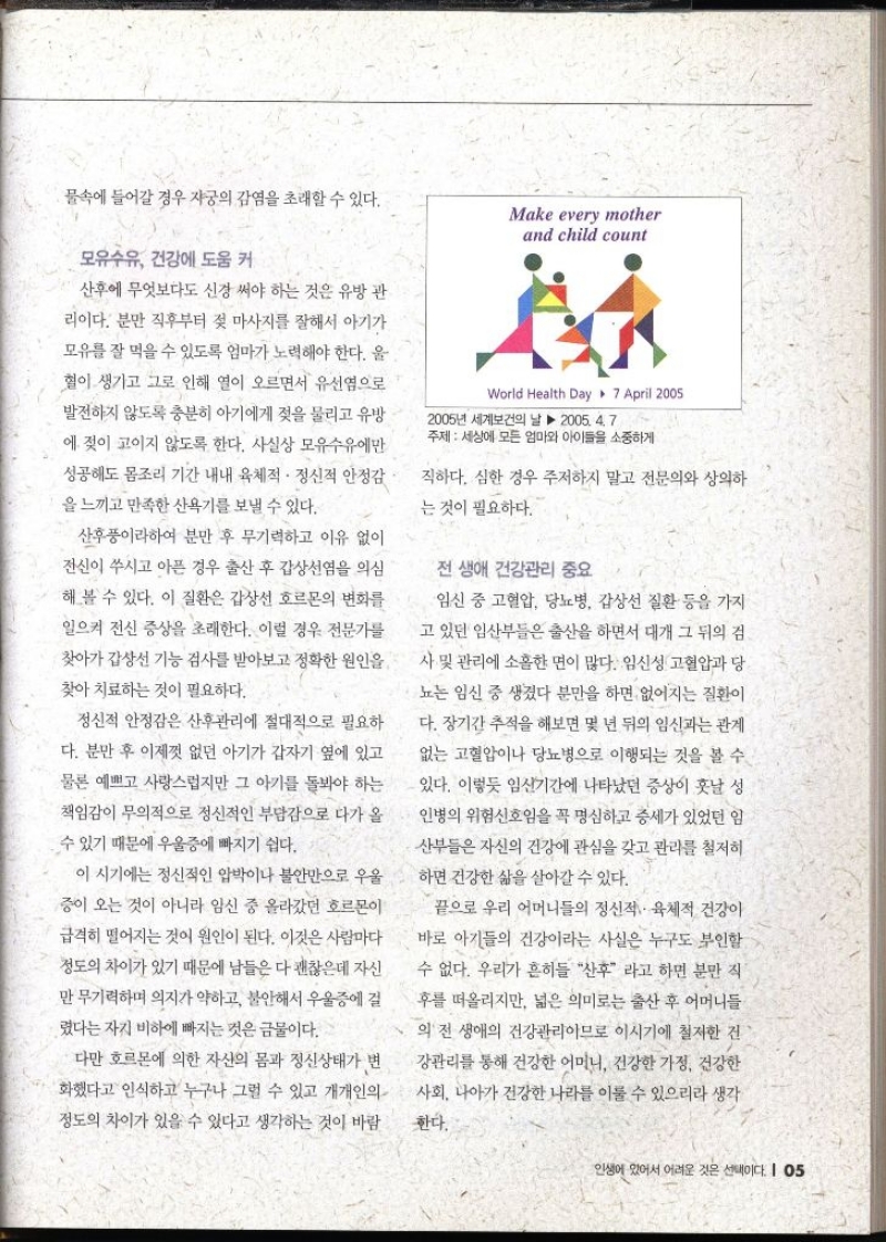 물속에 들어갈 경우 자궁의 감염을 초래할 수 있다. 모유수유 건강에 도움 커 산후에 무엇보다도 신경 써야 하는 것은 유방 관 리이다. 분만 직후부터 젖 마사지를 잘해서 아기가 모유를 잘 먹을 수 있도록 엄마가 노력해야 한다. 울 혈이 생기고 그로 인해 열이 오르면서 유선염으로 발전하지 않도록 충분히 아기에게 젖을 물리고 유방 에 젖이 고이지 않도록 한다. 사실상 모유수유에만 성공해도 몸조리 기간 내내 육체적·정신적 안정감 을 느끼고 만족한 산욕기를 보낼 수 있다. 산후풍이라하여 분만 후 무기력하고 이유 없이 전신이 쑤시고 아픈 경우 출산 후 갑상선염을 의심 해 볼 수 있다. 이 질환은 갑상선 호르몬의 변화를 일으켜 전신 증상을 초래한다. 이럴 경우 전문가를 찾아가 갑상선 기능 검사를 받아보고 정확한 원인을 찾아 치료하는 것이 필요하다. 정신적 안정감은 산후관리에 절대적으로 필요하 다. 분만 후 이제껏 없던 아기가 갑자기 옆에 있고 물론 예쁘고 사랑스럽지만 그 아기를 돌봐야 하는 책임감이 무의적으로 정신적인 부담감으로 다가 올수 있기 때문에 우울증에 빠지기 쉽다. 이 시기에는 정신적인 압박이나 불안만으로 우울 증이 오는 것이 아니라 임신 중 올라갔던 호르몬이 급격히 떨어지는 것이 원인이 된다. 이것은 사람마다 정도의 차이가 있기 때문에 남들은 다 괜찮은데 자신 만 무기력하며 의지가 약하고 불안해서 우울증에 걸 렸다는 자기 비하에 빠지는 것은 금물이다. 다만 호르몬에 의한 자신의 몸과 정신상태가 변 화했다고 인식하고 누구나 그럴 수 있고 개개인의 정도의 차이가 있을 수 있다고 생각하는 것이 바람직하다. 심한 경우 주저하지 말고 전문의와 상의하는 것이 필요하다. 전 생애 건강관리 중요 임신 중 고혈압 당뇨병 갑상선 질환 등을 가지 고 있던 임산부들은 출산을 하면서 대개 그 뒤의 검 사 및 관리에 소홀한 면이 많다. 임신성 고혈압과 당 뇨는 임신 중 생겼다 분만을 하면 없어지는 질환이다. 장기간 추적을 해보면 몇 년 뒤의 임신과는 관계 없는 고혈압이나 당뇨병으로 이행되는 것을 볼 수 있다. 이렇듯 임신기간에 나타났던 증상이 훗날 성 인병의 위험신호임을 꼭 명심하고 증세가 있었던 임산부들은 자신의 건강에 관심을 갖고 관리를 철저히 하면 건강한 삶을 살아갈 수 있다. 끝으로 우리 어머니들의 정신적 육체적 건강이 바로 아기들의 건강이라는 사실은 누구도 부인할 수 없다. 우리가 흔히들 산후 라고 하면 분만 직 후를 떠올리지만 넓은 의미로는 출산 후 어머니들의 전 생애의 건강관리이므로 이시기에 철저한 건 강관리를 통해 건강한 어머니 건강한 가정 건강한 사회 나아가 건강한 나라를 이룰 수 있으리라 생각 한다.