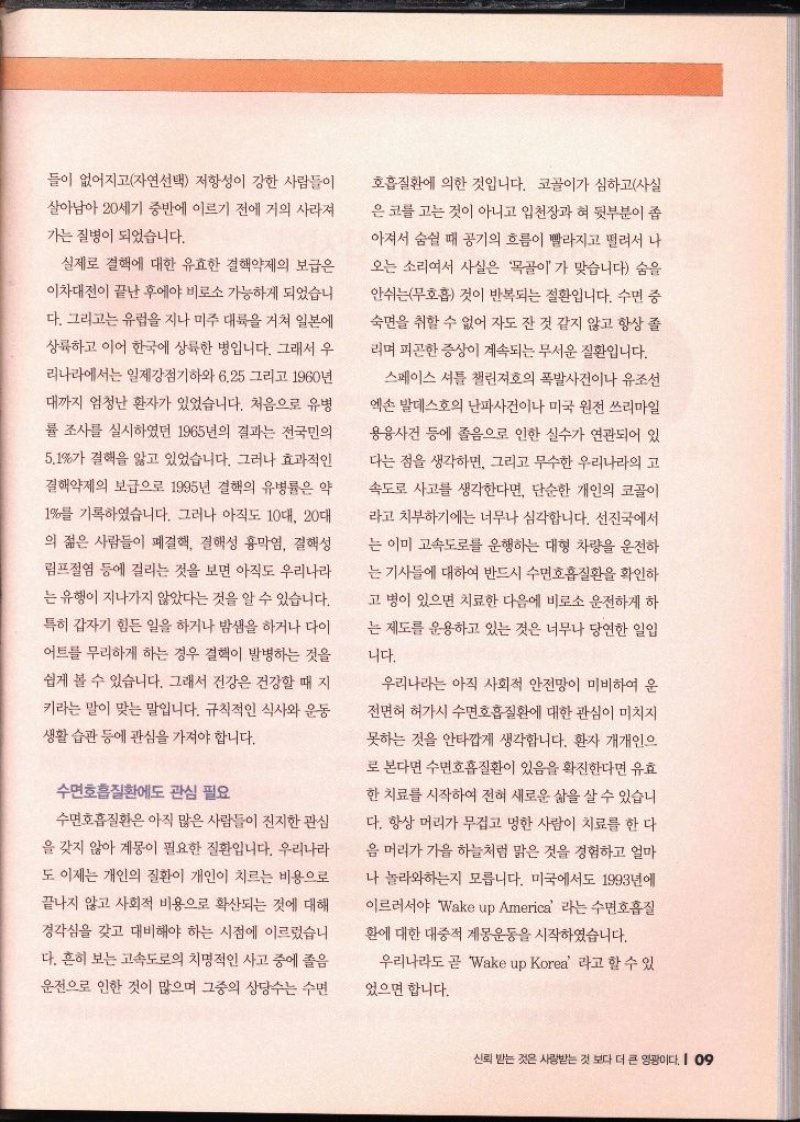 들이 없어지고자연선택 저항성이 강한 사람들이 살아남아 20세기 중반에 이르기 전에 거의 사라져 가는 질병이 되었습니다. 실제로 결핵에 대한 유효한 결핵약제의 보급은 이차대전이 끝난 후에야 비로소 가능하게 되었습니 다. 그리고는 유럽을 지나 미주 대륙을 거쳐 일본에 상륙하고 이어 한국에 상륙한 병입니다. 그래서 우 리나라에서는 일제강점기하와 6.25 그리고 1960년대까지 엄청난 환자가 있었습니다. 처음으로 유병 률 조사를 실시하였던 1965년의 결과는 전국민의 5.1가 결핵을 앓고 있었습니다. 그러나 효과적인 결핵약제의 보급으로 1995년 결핵의 유병률은 약 1를 기록하였습니다. 그러나 아직도 10대 20대 의 젊은 사람들이 폐결핵 결핵성 흉막염 결핵성 림프절염 등에 걸리는 것을 보면 아직도 우리나라 는 유행이 지나가지 않았다는 것을 알 수 있습니다. 특히 갑자기 힘든 일을 하거나 밤샘을 하거나 다이 어트를 무리하게 하는 경우 결핵이 발병하는 것을 쉽게 볼 수 있습니다. 그래서 건강은 건강할 때 지 키라는 말이 맞는 말입니다. 규칙적인 식사와 운동 생활습관 등에 관심을 가져야 합니다. 수면호흡질환에도 관심 필요 수면호흡질환은 아직 많은 사람들이 진지한 관심 을 갖지 않아 계몽이 필요한 질환입니다. 우리나라 도 이제는 개인의 질환이 개인이 치르는 비용으로 끝나지 않고 사회적 비용으로 확산되는 것에 대해 경각심을 갖고 대비해야 하는 시점에 이르렀습니 다. 흔히 보는 고속도로의 치명적인 사고 중에 졸음 운전으로 인한 것이 많으며 그중의 상당수는 수면 호흡질환에 의한 것입니다. 코골이가 심하고사실 은 코를 고는 것이 아니고 입천장과 혀 뒷부분이 좁아져서 숨쉴 때 공기의 흐름이 빨라지고 떨려서 나 오는 소리여서 사실은 목골이가 맞습니다 숨을 안쉬는 무호흡 것이 반복되는 질환입니다. 수면 중 숙면을 취할 수 없어 자도 잔 것 같지 않고 항상 졸 리며 피곤한 증상이 계속되는 무서운 질환입니다. 스페이스 셔틀 챌린져호의 폭발사건이나 유조선 엑손 발데스호의 난파사건이나 미국 원전 쓰리마일 용융사건 등에 졸음으로 인한 실수가 연관되어 있 다는 점을 생각하면 그리고 무수한 우리나라의 고속도로 사고를 생각한다면 단순한 개인의 코골이 라고 치부하기에는 너무나 심각합니다. 선진국에서 는 이미 고속도로를 운행하는 대형 차량을 운전하 는 기사들에 대하여 반드시 수면호흡질환을 확인하고 병이 있으면 치료한 다음에 비로소 운전하게 하 는 제도를 운용하고 있는 것은 너무나 당연한 일입 니다. 우리나라는 아직 사회적 안전망이 미비하여 운 전면허 허가시 수면호흡질환에 대한 관심이 미치지 못하는 것을 안타깝게 생각합니다. 환자 개개인으 로 본다면 수면호흡질환이 있음을 확진한다면 유효한 치료를 시작하여 전혀 새로운 삶을 살 수 있습니 다. 항상 머리가 무겁고 멍한 사람이 치료를 한 다음 머리가 가을 하늘처럼 맑은 것을 경험하고 얼마 나 놀라와하는지 모릅니다. 미국에서도 1993년에 이르러서야 Wake up America 라는 수면호흡 환에 대한 대중적 계몽운동을 시작하였습니다. 우리나라도 곧 Wake up Korea 라고 할 수 있 었으면 합니다.