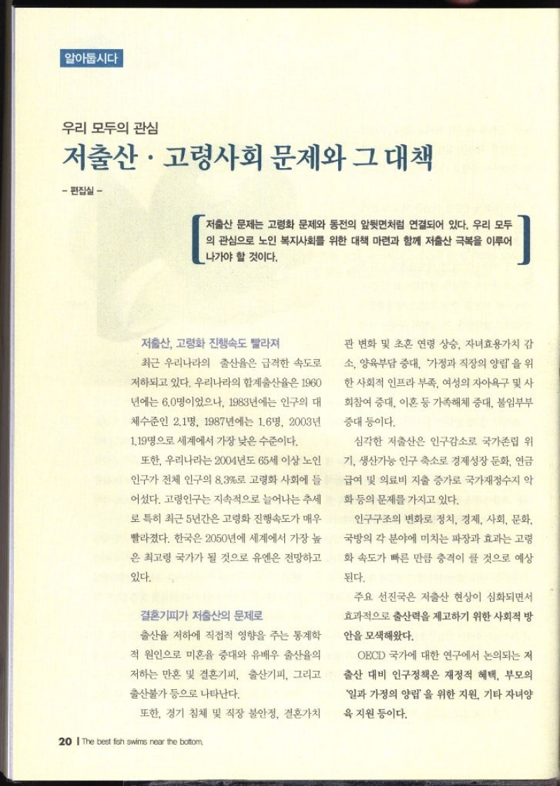 알아둡시다 우리 모두의 관심 저출산·고령사회 문제와 그 대책 편집실  저출산 문제는 고령화 문제와 동전의 앞뒷면처럼 연결되어 있다. 우리 모두 의 관심으로 노인 복지사회를 위한 대책 마련과 함께 저출산 극복을 이루어 나가야 할 것이다. 저출산 고령화 진행속도 빨라져 최근 우리나라의 출산율은 급격한 속도로 저하되고 있다. 우리나라의 합계출산율은 1960 년에는 6.0명이었으나 1983년에는 인구의 대 체수준인 2.1명 1987년에는 1.6명 2003년 1.19명으로 세계에서 가장 낮은 수준이다. 또한 우리나라는 2004년도 65세 이상 노인 인구가 전체 인구의 8.3로 고령화 사회에 들 어섰다. 고령인구는 지속적으로 늘어나는 추세 로 특히 최근 5년간은 고령화 진행속도가 매우 빨라졌다. 한국은 2050년에 세계에서 가장 높 은 최고령 국가가 될 것으로 유엔은 전망하고 있다. 결혼기피가 저출산의 문제로 출산율 저하에 직접적 영향을 주는 통계학 적 원인으로 미혼율 증대와 유배우 출산율의 저하는 만혼 및 결혼기피 출산기피 그리고 출산불가 등으로 나타난다. 또한 경기 침체 및 직장 불안정 결혼가치관 변화 및 초혼 연령 상승 자녀효용가치 감 소 양육부담 증대 가정과 직장의 양립을 위한 사회적 인프라 부족 여성의 자아욕구 및 사 회참여 증대 이혼 등 가족해체 증대 불임부부 중대 등이다. 심각한 저출산은 인구감소로 국가존립 위 기 생산가능 인구 축소로 경제성장 둔화 연금 급여 및 의료비 지출 증가로 국가재정수지 악 화 등의 문제를 가지고 있다. 인구구조의 변화로 정치 경제 사회 문화 국방의 각 분야에 미치는 파장과 효과는 고령 화 속도가 빠른 만큼 충격이 클 것으로 예상 된다. 주요 선진국은 저출산 현상이 심화되면서 효과적으로 출산력을 제고하기 위한 사회적 방 안을 모색해왔다. OECD 국가에 대한 연구에서 논의되는 저 출산 대비 인구정책은 재정적 혜택 부모의 일과 가정의 양립을 위한 지원 기타 자녀양 육지원 등이다.