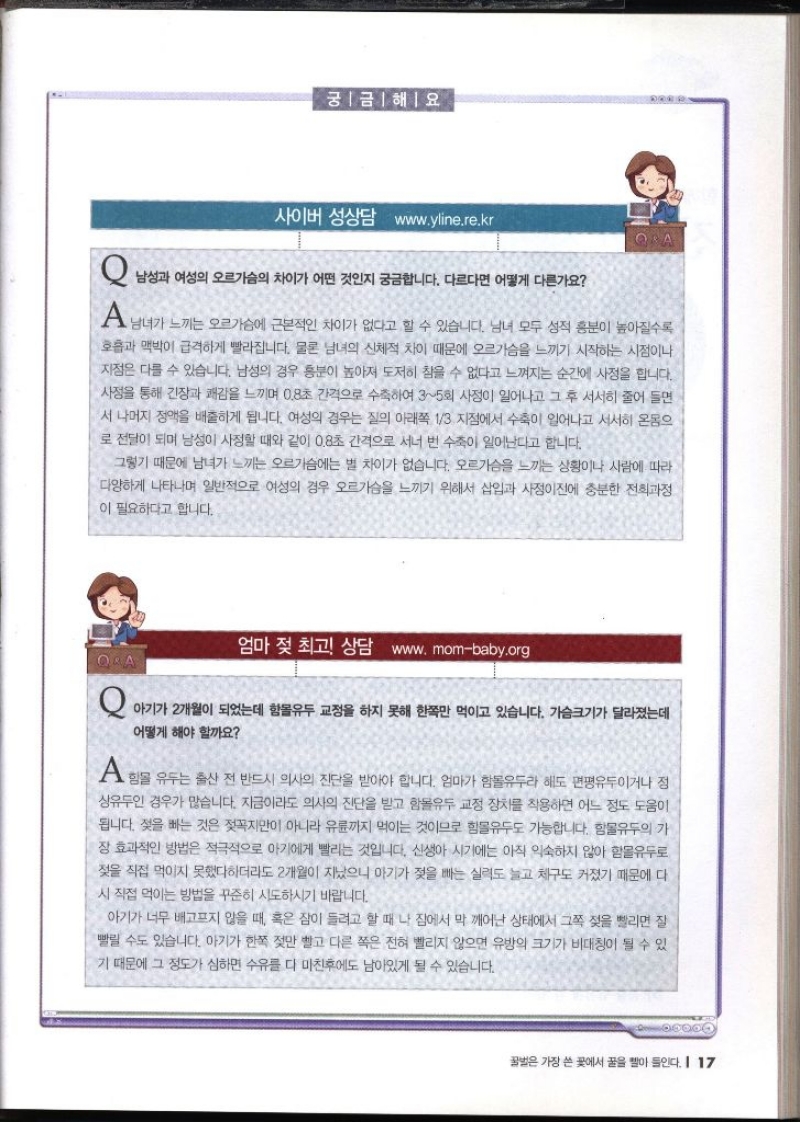 궁금해요 사이버 성상담 www.yline.re.kr   Q 남성과 여성의 오르가슴의 차이가 어떤 것인지 궁금합니다. 다르다면 어떻게 다른가요 A 남녀가 느끼는 오르가슴에 근본적인 차이가 없다고 할 수 있습니다. 남녀 모두 성적 흥분이 높아질수록 호흡과 맥박이 급격하게 빨라집니다. 물론 남녀의 신체적 차이 때문에 오르가슴을 느끼기 시작하는 시점이나 지점은 다를 수 있습니다. 남성의 경우 흥분이 높아져 도저히 참을 수 없다고 느껴지는 순간에 사정을 합니다. 사정을 통해 긴장과 쾌감을 느끼며 0.8초 간격으로 수축하여 35회 사정이 일어나고 그 후 서서히 줄어 들면 서 나머지 정액을 배출하게 됩니다. 여성의 경우는 질의 아래쪽 13지점에서 수축이 일어나고 서서히 온몸으 로 전달이 되며 남성이 사정할 때와 같이 0.8초 간격으로 서너 번 수축이 일어난다고 합니다. 그렇기 때문에 남녀가 느끼는 오르가슴에는 별 차이가 없습니다. 오르가슴을 느끼는 상황이나 사람에 따라 다양하게 나타나며 일반적으로 여성의 경우 오르가슴을 느끼기 위해서 삽입과 사정이전에 충분한 전희과정 이 필요하다고 합니다.  엄마 젖 최고 상담 www.mombaby.org  Q 아기가 2개월이 되었는데 함몰유두 교정을 하지 못해 한쪽만 먹이고 있습니다. 가슴크기가 달라졌는데 어떻게 해야 할까요 A 함몰유두는 출산 전 반드시 의사의 진단을 받아야 합니다. 엄마가 함몰유두라 해도 편평유두이거나 정 상유두인 경우가 많습니다. 지금이라도 의사의 진단을 받고 함몰유두 교정 장치를 착용하면 어느 정도 도움이 됩니다. 젖을 빠는 것은 젖꼭지만이 아니라 유륜까지 먹이는 것이므로 함몰유두도 가능합니다. 함몰유두의 가 장 효과적인 방법은 적극적으로 아기에게 빨리는 것입니다. 신생아 시기에는 아직 익숙하지 않아 함몰유두로 젖을 직접 먹이지 못했다하더라도 2개월이 지났으니 아기가 젖을 빠는 실력도 늘고 체구도 커졌기 때문에 다 시 직접 먹이는 방법을 꾸준히 시도하시기 바랍니다. 아기가 너무 배고프지 않을 때 혹은 잠이 들려고 할 때 나 집에서 막 깨어난 상태에서 그쪽 젖을 빨리면 질 빨릴 수도 있습니다. 아기가 한쪽 젖만 빨고 다른 쪽은 전혀 빨리지 않으면 유방의 크기가 비대칭이 될 수 있 기 때문에 그 정도가 심하면 수유를 다 마친후에도 남아있게 될 수 있습니다.