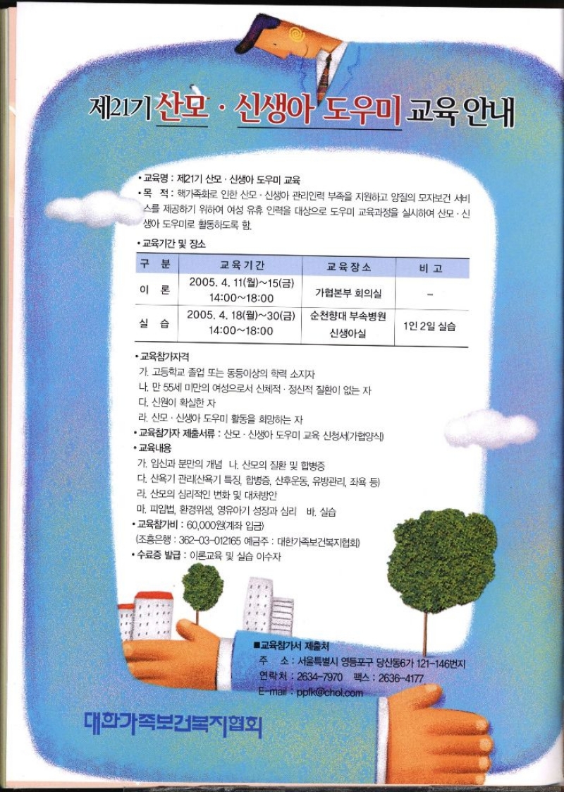 제21기 산모·신생아도우미 교육안내  •교육명 제21기 산모·신생아 도우미 교육  •목 적  핵가족화로 인한 산모·신생아 관리인력 부족을 지원하고 양질의 모자보건 서비 스를 제공하기 위하여 여성 유휴 인력을 대상으로 도우미 교육과정을 실시하여 산모·신생아도우미로 활동하도록 함. • 교육기간 및 장소 구분 교육기간 교육장소 비고 이론 2005. 4. 11월15금 14001800 가협본부 회의실 실습 2005. 4. 18월30금 1400 1800 순천향대 부속병원 신생아실 1인 2일 실습 •교육참가자격  가. 고등학교 졸업 또는 동등이상의 학력 소지자  나. 만 55세 미만의 여성으로서 신체적·정신적 질환이 없는 자 다. 신원이 확실한 자  라. 산모·신생아 도우미 활동을 희망하는 자 •교육참가자 제출서류  산모·신생아 도우미 교육 신청서가협양식 •교육내용 가. 임신과 분만의 개념 나. 산모의 질환 및 합병증 다. 산욕기 관리산욕기 특징 합병증 산후운동 유방관리 좌욕 등 라. 산모의 심리적인 변화 및 대처방안 마. 피임법 환경위생 영유아기 성장과 심리 바. 실습 ・교육참가비  60000원계좌 입금 조흥은행 36203012165 예금주  대한가족보건복지협회 •수료증 발급  이론교육 및 실습 이수자 ■교육참가서 제출처 주소 서울특별시 영등포구 당산동6가 121146번지 연락처 26347970 팩스 26364177 대한가족보건복지협회 Email  ppikchol.com 