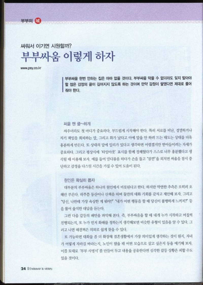 싸워서 이기면 시원할까 부부싸움 이렇게 하자 www.psy.co.kr   부부싸움 한번 안하는 집은 아마 없을 것이다. 부부싸움 막을 수 없더라도 잊지 말아야 할 점은 감정의 골이 깊어지지 않도록 하는 것이며 만약 감정이 쌓였다면 제대로 풀어 줘야 한다. 싸울 땐 쿨하게 싸우더라도 첫 마디가 중요하다. 부드럽게 시작해야 한다. 특히 서로를 비난 경멸하거나 자기 책임을 회피하는 말 그리고 화가 났다고 아예 말을 안 하려 드는 태도는 상대를 더욱 흥분하게 만든다. 또 상대의 말에 일리가 있다고 생각하면 어렵겠지만 받아들이려는 자세가 중요하다. 그리고 평상시에 타임아웃 표시를 함께 정해뒀다가 스스로 너무 흥분했다고 생 각될 때 이용해 보자. 예를 들어 말다툼을 하다가 손을 들고 잠깐을 외치면 싸움을 잠시 중 단하고 감정을 다스릴 시간을 가질 수 있어 도움이 된다. 원인은 확실히 뽑자 대부분의 부부싸움은 하나의 원인에서 비롯된다고 한다. 하지만 막연한 추측은 오히려 오 해만 부른다. 하루쯤 등산이나 산책을 하며 둘만의 대화 기회를 갖자고 제안해 보자. 그리고 당신 나한테 가장 속상한 게 뭐야 내가 어떤 행동을 할 때 당신이 불행하게 느끼지 등 을 물어 솔직한 대답을 듣는다. 그런 다음 갈등의 패턴을 파악해 본다. 즉 부부싸움을 할 때 대개 누가 시작하고 며칠씩 진행되는지 또 누가 먼저 화해를 청하는지 생각해보면 비슷한 유형이 있음을 알 수 있다. 그러고 나면 해결책은 의외로 쉽게 찾을 수 있다. 또 가능하면 대화를 좀 더 확장해 결혼생활에서 가장 의미있게 생각하는 것이 뭔지. 자녀 가 어떻게 자라길 바라는지 노인이 됐을 때 어떤 모습으로 살고 싶은지 등을 얘기해 보자. 이를 토대로 부부 사명서를 만들어 두고 내용을 공유한다면 심각한 갈등 상황은 피할 수도 있을 것이다.