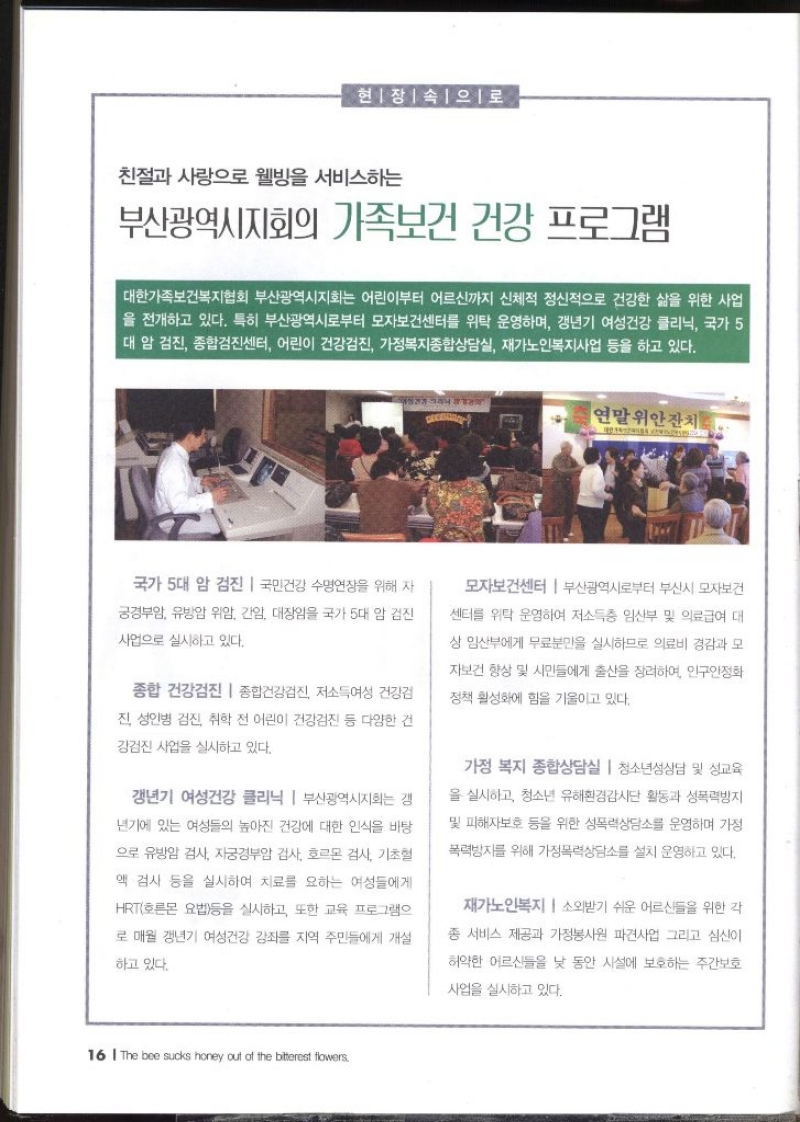 현장속으로 친절과 사랑으로 웰빙을 서비스하는 부산광역시지회의 가족보건 건강 프로그램   대한가족보건복지협회 부산광역시지회는 어린이부터 어르신까지 신체적 정신적으로 건강한 삶을 위한 사업 을 전개하고 있다. 특히 부산광역시로부터 모자보건센터를 위탁 운영하며 갱년기 여성건강 클리닉 국가 5 대 암 검진 종합검진센터 어린이 건강검진 가정복지종합상담실 재가노인복지사업 등을 하고 있다. 연말위안잔치 국가 5대 암 검진 국민건강 수명연장을 위해 자 궁경부암 유방암 위암 간암 대장암을 국가 5대 암 검진 사업으로 실시하고 있다. 종합 건강검진  종합건강검진 저소득여성 건강검 진 성인병 검진 취학 전 어린이 건강검진 등 다양한 건 강검진 사업을 실시하고 있다. 갱년기 여성건강 클리닉 부산광역시지회는 갱 년기에 있는 여성들의 높아진 건강에 대한 인식을 바탕 으로 유방암 검사 자궁경부암 검사 호르몬 검사 기초혈 액 검사 등을 실시하여 치료를 요하는 여성들에게 HRT호르몬 요법등을 실시하고 또한 교육 프로그램으 로 매월 갱년기 여성건강 강좌를 지역 주민들에게 개설 하고 있다. 모자보건센터 부산광역시로부터 부산시 모자보건 센터를 위탁 운영하여 저소득층 임산부 및 의료급여 대 상 임산부에게 무료분만을 실시하므로 의료비 경감과 모 자보건 향상 및 시민들에게 출산을 장려하여 인구안정화 정책 활성화에 힘을 기울이고 있다. 가정 복지 종합상담실  청소년성상담 및 성교육 을 실시하고 청소년 유해환경감시단 활동과 성폭력방지 및 피해자보호 등을 위한 성폭력상담소를 운영하며 가정 폭력방지를 위해 가정폭력상담소를 설치 운영하고 있다. 재가노인복지 소외받기 쉬운 어르신들을 위한 각 종 서비스 제공과 가정봉사원 파견사업 그리고 심신이 허약한 어르신들을 낮 동안 시설에 보호하는 주간보호 사업을 실시하고 있다.