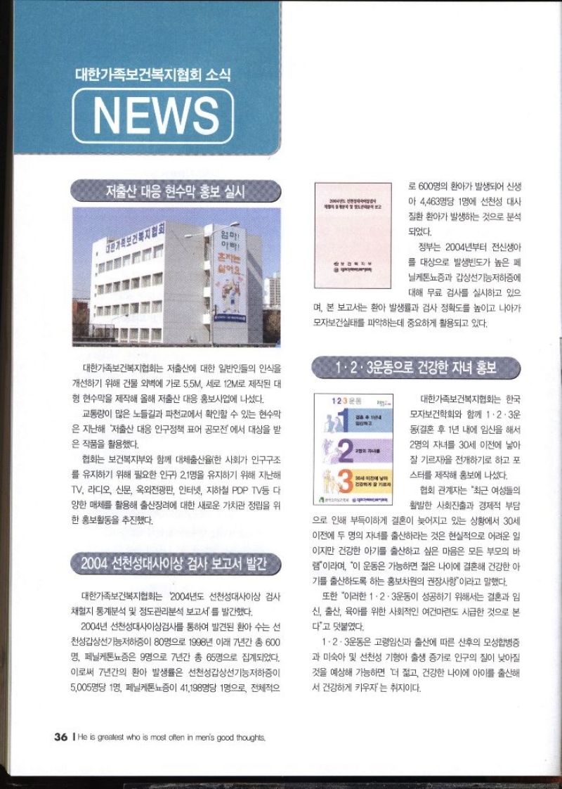 대한가족보건복지협회 소식 NEWS   저출산 대응 현수막 홍보 실시 대한가족보건복지협회는 저출산에 대한 일반인들의 인식을 개선하기 위해 건물 외벽에 가로 5.5M 세로 12M로 제작된 대 형 현수막을 제작해 올해 저출산 대응 홍보사업에 나섰다. 1·2·3운동 교통량이 많은 노들길과 파천교에서 확인할 수 있는 현수막 은 지난해 저출산 대응 인구정책 표어 공모전에서 대상을 받 은 작품을 활용했다. 협회는 보건복지부와 함께 대체출산율한 사회가 인구구조 를 유지하기 위해 필요한 인구 21명을 유지하기 위해 지난해 TV 라디오 신문 옥외전광판 인터넷 지하철 PDP TV등 다 양한 매체를 활용해 출산장려에 대한 새로운 가치관 정립을 위 한 홍보활동을 추진했다.  2004 선천성대사이상검사 보고서 발간  대한가족보건복지협회는 2004년도 선천성대사이상 검사 채혈지 통계분석 및 정도관리분석 보고서를 발간했다. 2004년 선천성대사이상검사를 통하여 발견된 환아 수는 선 천성갑상선기능저하증이 80명으로 1998년 이래 7년간 총 600 명 페닐케톤뇨증은 9명으로 7년간 총 65명으로 집계되었다. 이로써 7년간의 환아 발생률은 선천성갑상선기능저하증이 5005명당 1명 페닐케톤뇨증이 41198명당 1명으로 로 600명의 환아가 발생되어 신생 아 4463명당 1명에 선천성 대사 질환 환아가 발생하는 것으로 분석 되었다. 정부는 2004년부터 전신생아 를 대상으로 발생빈도가 높은 페 닐케톤뇨증과 갑상선기능저하증에 대해 무료 검사를 실시하고 있으 며 본 보고서는 환아 발생률과 검사 정확도를 높이고 나아가 모자보건실태를 파악하는데 중요하게 활용되고 있다.  1·2·3운동으로 건강한 자녀 홍보  대한가족보건복지협회는 한국 모자보건학회와 함께 1·2·3운 동결혼 후 1년 내에 임신을 해서  2명의 자녀를 30세 이전에 낳아 잘 기르자을 전개하기로 하고 포 스터를 제작해 홍보에 나섰다. 협회 관계자는 최근 여성들의 활발한 사회진출과 경제적 부담 으로 인해 부득이하게 결혼이 늦어지고 있는 상황에서 30세 이전에 두 명의 자녀를 출산하라는 것은 현실적으로 어려운 일 이지만 건강한 아기를 출산하고 싶은 마음은 모든 부모의 바 램이라며 이 운동은 가능하면 젊은 나이에 결혼해 건강한 아 기를 출산하도록 하는 홍보차원의 권장사항이라고 말했다. 또한 이러한 1·2·3운동이 성공하기 위해서는 결혼과 임 신 출산 육아를 위한 사회적인 여건마련도 시급한 것으로 본 다고 덧붙였다. 1·2·3운동은 고령임신과 출산에 따른 산후의 모성합병증 과 미숙아 및 선천성 기형아 출생 증가로 인구의 질이 낮아질 것을 예상해 가능하면 더 젊고 건강한 나이에 아이를 출산해 서 건강하게 키우자는 취지이다.