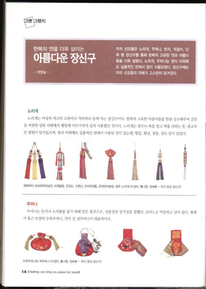 그땐 그랬지  한복의 멋을 더욱 살리는 아름다운 장신구 편집실 –  우리 선조들은 노리개 주머니 반지 귀걸이 단 추 등 장신구를 통해 한복의 고유한 멋과 아름다 움을 더욱 살렸다. 노리개 주머니는 장식 이외에도 실용적인 면에서 많이 사용되었다. 장신구에는 우리 선조들의 지혜가 고스란히 담겨있다. 노리개  노리개는 여성의 저고리 고름이나 치마허리 등에 차는 장신구이다. 한복의 고유한 아름다움을 한층 강조해주며 궁중 을 비롯한 상류 사회에서 평민에 이르기까지 널리 사용했던 것이다. 노리개는 장수나 복을 빌고 액을 피하는 뜻 종교적 인 염원이 담겨있으며 장식 이외에도 실용적인 면에서 사용된 것이 있는데 향갑 향낭 침통 장도 등이 있었다. 왼쪽부터 은파란박쥐삼작 비취발향 은장도 수향남 은파란침통 은파란바늘집 골무 노리개 이경자 홍나영 장숙환  우리 옷과 장신구  주머니  주머니는 돈이나 소지품을 넣기 위해 만든 물건으로 실용성과 장식성을 겸했다. 남녀노소 막론하고 널리 찼다. 형태 가 둥근 모양의 두루주머니 각이 진 귀주머니가 대표적이다. 두루주머니와 귀주머니 이경자 홍나영 장숙환  우리 옷과 장신구