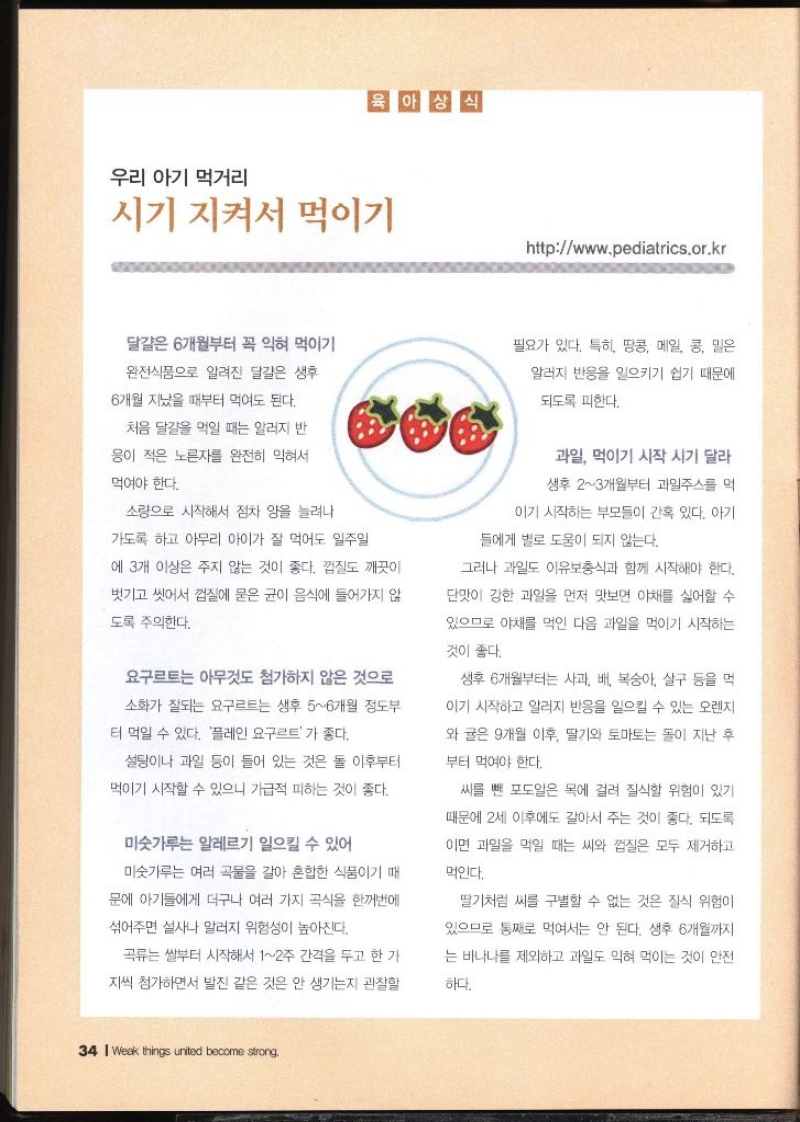 우리 아기 먹거리  시기 지켜서 먹이기 httpwww.pediatrics.or.kr   달걀은 6개월부터 꼭 익혀 먹이기 완전식품으로 알려진 달걀은 생후 6개월 지났을 때부터 먹여도 된다. 처음 달걀을 먹일 때는 알러지 반 응이 적은 노른자를 완전히 익혀서 먹여야 한다. 소량으로 시작해서 점차 양을 늘려나 가도록 하고 아무리 아이가 잘 먹어도 일주일 필요가 있다. 특히 땅콩 메일 콩 밀은 알러지 반응을 일으키기 쉽기 때문에 되도록 피한다. 3개 이상은 주지 않는 것이 좋다. 껍질도 깨끗이 벗기고 씻어서 껍질에 묻은 균이 음식에 들어가지 않 도록 주의한다. 요구르트는 아무것도 첨가하지 않은 것으로 소화가 잘되는 요구르트는 생후 56개월 정도부 터 먹일 수 있다. 플레인 요구르트가 좋다. 설탕이나 과일 등이 들어 있는 것은 돌 이후부터 먹이기 시작할 수 있으니 가급적 피하는 것이 좋다. 미숫가루는 알레르기 일으킬 수 있어 미숫가루는 여러 곡물을 갈아 혼합한 식품이기 때 문에 아기들에게 더구나 여러 가지 곡식을 한꺼번에 섞어주면 설사나 알러지 위험성이 높아진다. 곡류 쌀부터 시작해서 12주 간격을 두고 한 가 지씩 첨가하면서 발진 같은 것은 안 생기는지 관찰할 과일 먹이기 시작 시기 달라 생후 23개월부터 과일주스를 먹 이기 시작하는 부모들이 간혹 있다. 아기들에게 별로 도움이 되지 않는다. 그러나 과일도 이유보충식과 함께 시작해야 한다. 단맛이 강한 과일을 먼저 맛보면 야채를 싫어할 수 있으므로 야채를 먹인 다음 과일을 먹이기 시작하는 것이 좋다. 생후 6개월부터는 사과 배 복숭아 살구 등을 먹 이기 시작하고 알러지 반응을 일으킬 수 있는 오렌지 와 귤은 9개월 이후 딸기와 토마토는 돌이 지난 후 부터 먹여야 한다. 씨를 뺀 포도알은 목에 걸려 질식할 위험이 있기 때문에 2세 이후에도 갈아서 주는 것이 좋다. 되도록 이면 과일을 먹일 때는 씨와 껍질은 모두 제거하고 먹인다. 딸기처럼 씨를 구별할 수 없는 것은 질식 위험이 있으므로 통째로 먹여서는 안 된다. 생후 6개월까지 는 바나나를 제외하고 과일도 익혀 먹이는 것이 안전 하다.