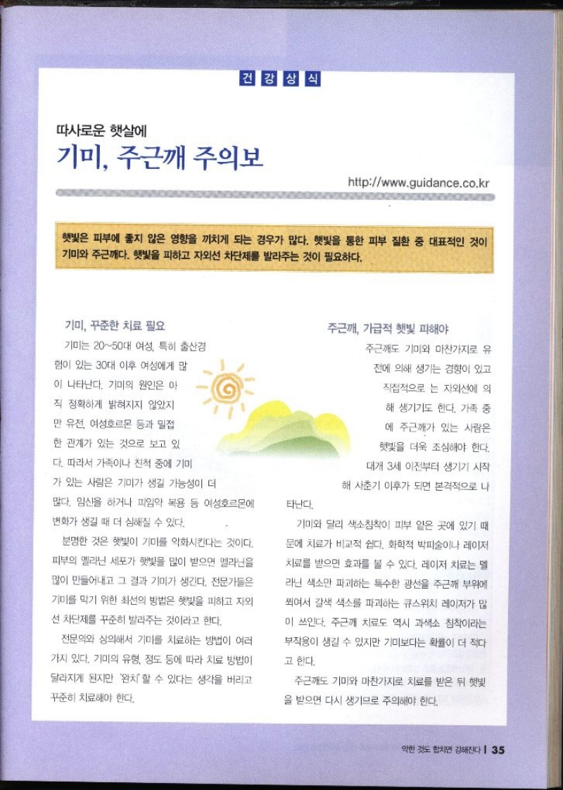 따사로운 햇살에  건강상식 기미 주근해 주의보 httpwww.guidance.co.kr   햇빛은 피부에 좋지 않은 영향을 끼치게 되는 경우가 많다. 햇빛을 통한 피부 질환 중 대표적인 것이 기미와 주근깨다. 햇빛을 피하고 자외선 차단제를 발라주는 것이 필요하다. 기미 꾸준한 치료 필요 기미는 2050대 여성 특히 출산경 험이 있는 30대 이후 여성에게 많 이 나타난다. 기미의 원인은 아 직 정확하게 밝혀지지 않았지 만 유전 여성호르몬 등과 밀접 한 관계가 있는 것으로 보고 있 주근깨 가급적 햇빛 피해야 주근깨도 기미와 마찬가지로 유 전에 의해 생기는 경향이 있고 직접적으로 는 자외선에 의 해 생기기도 한다. 가족 중 에 주근깨가 있는 사람은 햇빛을 더욱 조심해야 한다. 다. 따라서 가족이나 친척 중에 기미 가 있는 사람은 기미가 생길 가능성이 더 대개 3세 이전부터 생기기 시작 해 사춘기 이후가 되면 본격적으로 나 많다. 임신을 하거나 피임약 복용 등 여성호르몬에 변화가 생길 때 더 심해질 수 있다. 타난다. 분명한 것은 햇빛이 기미를 악화시킨다는 것이다. 피부의 멜라닌 세포가 햇빛을 많이 받으면 멜라닌을 많이 만들어내고 그 결과 기미가 생긴다. 전문가들은 기미를 막기 위한 최선의 방법은 햇빛을 피하고 자외 선 차단제를 꾸준히 발라주는 것이라고 한다. 기미와 달리 색소침착이 피부 얕은 곳에 있기 때 문에 치료가 비교적 쉽다. 화학적 박피술이나 레이저 치료를 받으면 효과를 볼 수 있다. 레이저 치료는 멜 라닌 색소만 파괴하는 특수한 광선을 주근깨 부위에 쬐여서 갈색 색소를 파괴하는 큐스위치 레이저가 많 이 쓰인다. 주근깨 치료도 역시 과색소 침착이라는 부작용이 생길 수 있지만 기미보다는 확률이 더 적다 고 한다. 전문의와 상의해서 기미를 치료하는 방법이 여러 가지 있다. 기미의 유형 정도 등에 따라 치료 방법이 달라지게 된지만 완치 할 수 있다는 생각을 버리고 꾸준히 치료해야 한다. 주근깨 기미와 마찬가지로 치료를 받은 뒤 햇빛 을 받으면 다시 생기므로 주의해야 한다.