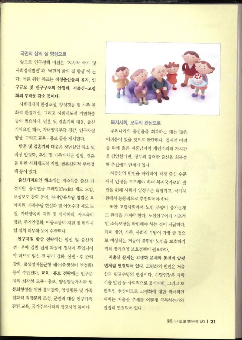 국민의 삶의 질 향상으로  앞으로 인구정책 비전은 지속적 국가 및 사회경제발전과 국민의 삶의 질 향상에 둔 다. 이를 위한 목표는 적정출산율의 유지 인 구규모 및 인구구조의 안정화 저출산고령 화의 부작용 감소 등이다. 사회경제적 환경조성 양성평등 및 가족 친 화적 환경개선 그리고 사회제도적 기반확충 등이 필요하다. 만혼 및 결혼기피 대응 출산 기피요인 해소 자녀양육부담 경감 인구 향상 그리고 교육·홍보 등을 제시한다. 만혼 및 결혼기피 대응은 청년실업 해소 및 직장 안정화 혼인 및 가족가치관 정립 결혼 을 위한 사회제도적 지원 결혼친화적 주택정 책 등이 있다. 출산기피요인 해소에는 저소득층 출산 가 정지원 공적연금 크레딧Credit 제도 도입 모성보호 강화 등이 자녀양육부담 경감은 육 아지원 가족수당 현실화 및 아동수당 제도 도 입 자녀양육비 지원 및 세제혜택 사교육비 정감 주거안정화 아동교통비 지원 및 편의시 설 설치 의무화 등이 수반된다. 인구자질 향상 전략에는 임신 및 출산의 전·후에 걸친 전체 과정에 정책이 투입되어 야 하므로 임신 전 관리 강화 산전·후 관리 강화 출생성비불균형 해소출생성비 안정화 등이 수반된다. 교육·홍보 전략에는 인구문 제의 심각성 교육·홍보 양성평등가치관 및 문화형성을 위한 홍보강화 양성평등 및 가족 친화적 직장문화 조성 군인력 대상 인구가족 관련 교육 국가주요시책의 광고사업 등이다. 복지사회 모두의 관심으로 우리나라의 출산율을 회복하는 데는 많은 어려움이 있을 것으로 판단된다. 경제적 어려 움 외에 젊은 미혼남녀의 개인주의적 가치관 을 감안한다면 정부의 강력한 출산율 회복정책 추진에도 한계가 있다. 저출산의 원인을 파악하여 적정 출산 수준 에서 안정을 도모해야 하며 복지국가로의 발 전을 위해 사회가 일정부분 책임지고 국가차 원에서 능동적으로 추진되어야 한다. 또한 고령사회에서 노인 부양비 증가문제 도 관심을 가져야 한다. 노인인구에게 기초적 인 소득보장을 마련해야 하는 것이 시급하다. 특히 개인 가족 사회적 부담이 가장 클 것으 로 예상되는 거동이 불편한 노인을 보호하기 위해 장기요양 보호정책이 필요하다. 저출산 문제는 고령화 문제와 동전의 앞뒷 면처럼 연결되어 있다. 고령화의 원인은 저출 산과 평균수명의 연장이다. 수명연장은 과학 기술 발전 등 사회적으로 불가피한 그리고 보 편적인 현상이므로 고령화에 대한 적극적인 대처는 저출산 추세를 어떻게 극복하는가와 밀접히 연결되어 있다.