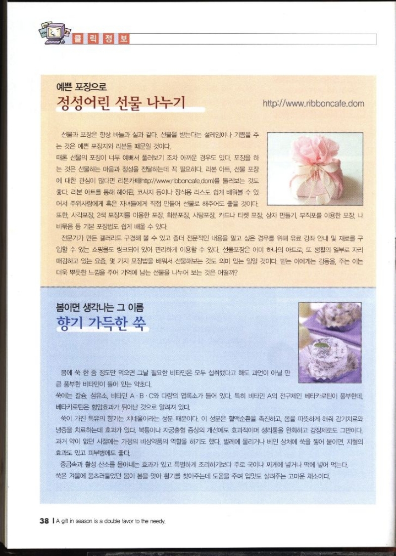 클릭 정보  예쁜포장으로 정성어린 선물 나누기 httpwww.ribboncale.dom   선물과 포장은 항상 바늘과 실과 같다. 선물을 받는다는 설레임이나 기쁨을 주 는 것은 예쁜 포장지와 리본들 때문일 것이다. 때론 선물의 포장이 너무 예뻐서 풀러보기 조차 아까운 경우도 있다. 포장을 하 는 것은 선물하는 마음과 정성을 전달하는데 꼭 필요하다. 리본 아트 선물 포장 에 대한 관심이 많다면 리본카페httpwww.ribboncale.dorm를 둘러보는 것도 좋다. 리본아트를 통해 헤어핀 코사지 등이나 장식용 리스도 쉽게 배워볼 수 있 어서 주위사람에게 혹은 자녀들에게 직접 만들어 선물로 해주어도 좋을 것이다. 또한 사각포장 2색 포장지를 이용한 포장 화분포장 사탕포장 카드나 티켓 포장 상자 만들기 부직포를 이용한 포장 나 비묶음 등 기본 포장법도 쉽게 배울 수 있다. 전문가가 만든 갤러리도 구경해 볼 수 있고 좀더 전문적인 내용을 알고 싶은 경우를 위해 유료 강좌 안내 및 재료를 구 입할 수 있는 쇼핑몰도 링크되어 있어 편리하게 이용할 수 있다. 선물포장은 이미 하나의 아트로 또 생활의 일부로 자리 매김하고 있는 요즘 몇 가지 포장법을 배워서 선물해보는 것도 의미 있는 일일 것이다. 받는 이에게는 감동을 주는 이는 더욱 뿌듯한 느낌을 주어 기억에 남는 선물을 나누어 보는 것은 어떨까  봄이면 생각나는 그 이름 향기 가득한 쑥  봄에 쑥 한 줌 정도만 먹으면 그날 필요한 비타민은 모두 섭취했다고 해도 과언이 아닐 만 큼 풍부한 비타민이 들어 있는 약초다. 쑥에는 칼슘 섬유소 비타민 A·B·C와 다량의 엽록소가 들어 있다. 특히 비타민 A의 전구체인 베타카로틴이 풍부한데 베타카로틴은 항암효과가 뛰어난 것으로 알려져 있다. 쑥이 가진 특유의 향기는 치네올이라는 성분 때문이다. 이 성분은 혈액순환을 촉진하고 몸을 따뜻하게 해줘 감기치료와 냉증을 치료하는데 효과가 있다. 복통이나 자궁출혈 증상의 개선에도 효과적이며 생리통을 완화하고 강장제로도 그만이다. 과거 약이 없던 시절에는 가정의 비상약품의 역할을 하기도 했다. 벌레에 물리거나 베인 상처에 쑥을 찧어 붙이면 지혈의 효과도 있고 피부병에도 좋다. 중금속과 활성 산소를 몰아내는 효과가 있고 특별하게 조리하기보다 주로 국이나 찌게에 넣거나 떡에 넣어 먹는다. 쑥은 겨울에 움츠러들었던 몸이 봄을 맞아 활기를 찾아주는데 도움을 주며 입맛도 살려주는 고마운 채소이다.  