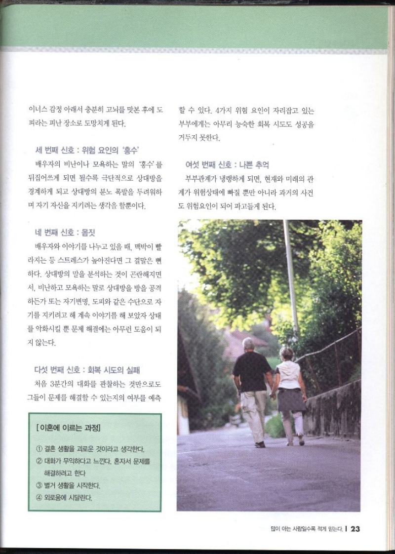 이너스 감정 아래서 충분히 고뇌를 맛본 후에 도 피라는 피난 장소로 도망치게 된다. 세 번째 신호 위험 요인의 홍수 배우자의 비난이나 모욕하는 말의 홍수를 뒤집어쓰게 되면 될수록 극단적으로 상대방을 경계하게 되고 상대방의 분노 폭발을 두려워하 며 자기 자신을 지키려는 생각을 할뿐이다. 네 번째 신호 몸짓 배우자와 이야기를 나누고 있을 때 맥박이 빨 라지는 등 스트레스가 높아진다면 그 결말은 뻔 하다. 상대방의 말을 분석하는 것이 곤란해지면 서 비난하고 모욕하는 말로 상대방을 방을 공격 하든가 또는 자기변명 도피와 같은 수단으로 자 기를 지키려고 해 계속 이야기를 해 보았자 상태 를 악화시킬 뿐 문제 해결에는 아무런 도움이 되 지 않는다. 다섯 번째 신호  회복 시도의 실패 처음 3분간의 대화를 관찰하는 것만으로도 그들이 문제를 해결할 수 있는지의 여부를 예측 이혼에 이르는 과정 1 결혼 생활을 괴로운 것이라고 생각한다. 대화가 무익하다고 느낀다. 혼자서 문제를 해결하려고 한다 별거 생활을 시작한다. 외로움에 시달린다. 할 수 있다. 4가지 위험 요인이 자리잡고 있는 부부에게는 아무리 능숙한 회복 시도도 성공을 거두지 못한다. 여섯 번째 신호 나쁜 추억 부부관계가 냉랭하게 되면 현재와 미래의 관 계가 위험상태에 빠질 뿐만 아니라 과거의 사건 도 위험요인이 되어 파고들게 된다.