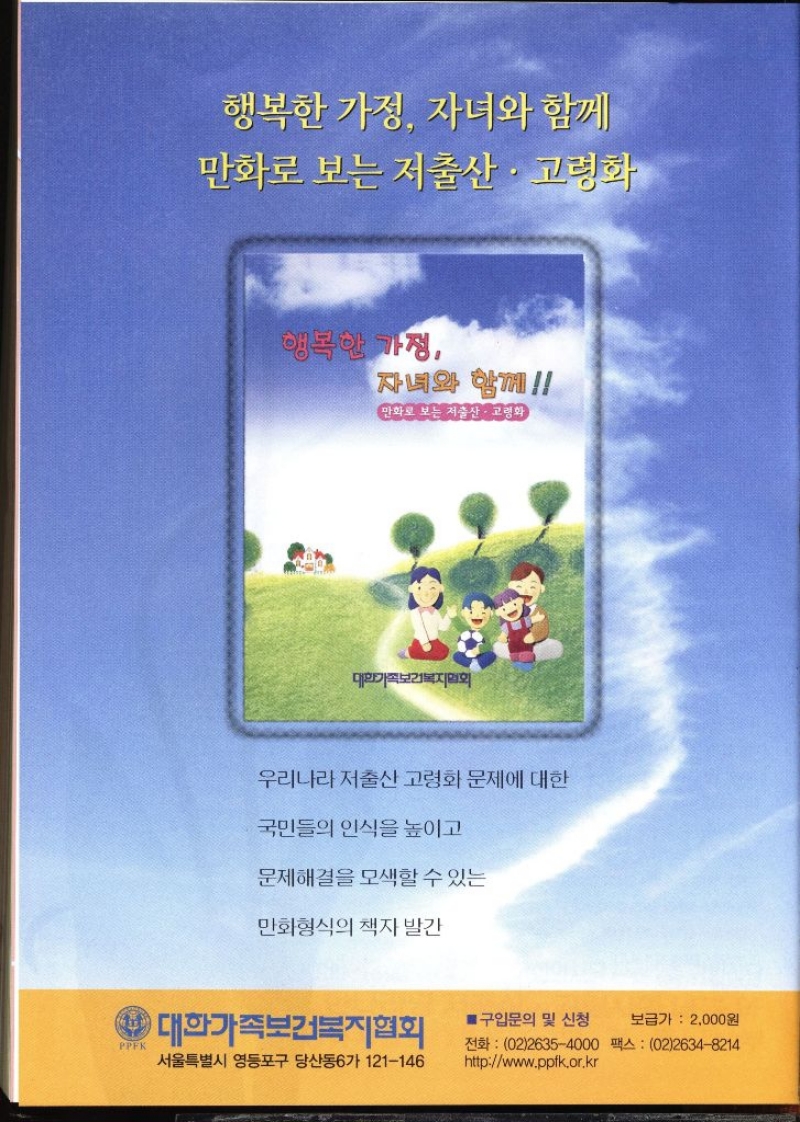 행복한 가정 자녀와 함께 만화로 보는 저출산·고령화  행복한 가정 자녀와 함께 만화로 보는 저출산·고령화 대한가족보건복지회 우리나라 저출산 고령화 문제에 대한 국민들의 인식을 높이고 문제해결을 모색할 수 있는 만화형식의 책자 발간 4 대한가족보건복지협회 ■ 구입문의 및 신청 PPFK 서울특별시 영등포구 당산동6가 121146 보급가  2000원 전화 0226354000 팩스  0226348214 httpwww.ppfk.or.kr 