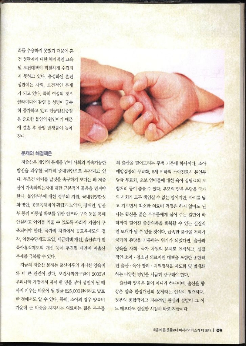 화를 수용하지 못했기 때문에 혼 전 성관계에 대한 체계적인 교육 및 보건대책이 적절하게 수립되 지 못하고 있다. 음성화된 혼전 성관계는 사회 보건적인 문제 가 되고 있다. 특히 여성의 경우 클라미디어 감염 등 성병이 급속 히 증가하고 있고 인공임신중절 은 중요한 불임의 원인이기 때문 에 결혼 후 불임 발생률이 높아 진다. 문제의 해결책은 저출산은 개인의 문제를 넘어 사회의 지속가능한 발전을 좌우할 국가적 중대현안으로 부각되고 있 다. 무조건 아이를 날것을 촉구하기 보다는 왜 저출 산이 가속화되는지에 대한 근본적인 물음을 던져야 한다. 불임부부에 대한 정부의 지원 국내입양활성 화방안 공교육체계의 확립과 노약자 장애인 임산 부 등의 이동성 확보를 위한 인프라 구축 등을 통해 안심하고 아이를 키울 수 있도록 사회적 지원이 구 축되어야 한다. 국가적 차원에서 공교육제도의 정 착 아동수당제도 도입 세금혜택 개선 출산휴가 및 육아휴직제도의 개선 등이 추진될 때만이 저출산 문제를 극복할 수 있다. 지금의 저출산 문제는 출산이후의 과다한 양육비 와 더 큰 관련이 있다. 보건사회연구원이 2003년 우리나라 가정에서 자녀 한 명을 낳아 성인이 될 때 까지 키우는 비용이 월 평균 825000원이라고 발표 한 것에서도 알 수 있다. 특히 소아의 경우 양육비 가운데 큰 비중을 차지하는 의료비는 젊은 부부들 의 출산을 떨어뜨리는 주법 가운데 하나이다. 소아 예방접종의 무료화 6세 이하의 소아진료시 본인부 담금 무료화 초보 엄마들에 대한 육아 상담료의 보 험처리 등이 좋을 수 있다. 부모의 양육 부담을 국가 와 사회가 모두 책임질 수 없는 일이지만 아이를 낳 고 기르면서 최소한 의료비 걱정은 하지 않아도 된 다는 확신을 젊은 부부들에게 심어 주는 길만이 바 닥까지 떨어진 출산의욕을 회복할 수 있는 실질적 인 토대가 될 수 있을 것이다. 급속한 출산율 저하가 국가의 존망을 가름하는 위기가 되었다면 출산과 양육을 사회 · 국가 차원의 문제로 인식하고 실질 적인 소아·청소년 의료지원 대책을 포함한 종합적 인 출산·육아장려 지원정책을 제도화 및 법제화 하는 다양한 방안을 시급히 강구해야 한다. 출산과 양육은 둘이 아니라 하나이며 출산율 향 상은 양육 환경개선의 문제라는 인식이 필요하다. 정부의 종합적이고 지속적인 관심과 분발이 그 어 느 때보다도 절실한 시점이 바로 지금이다.