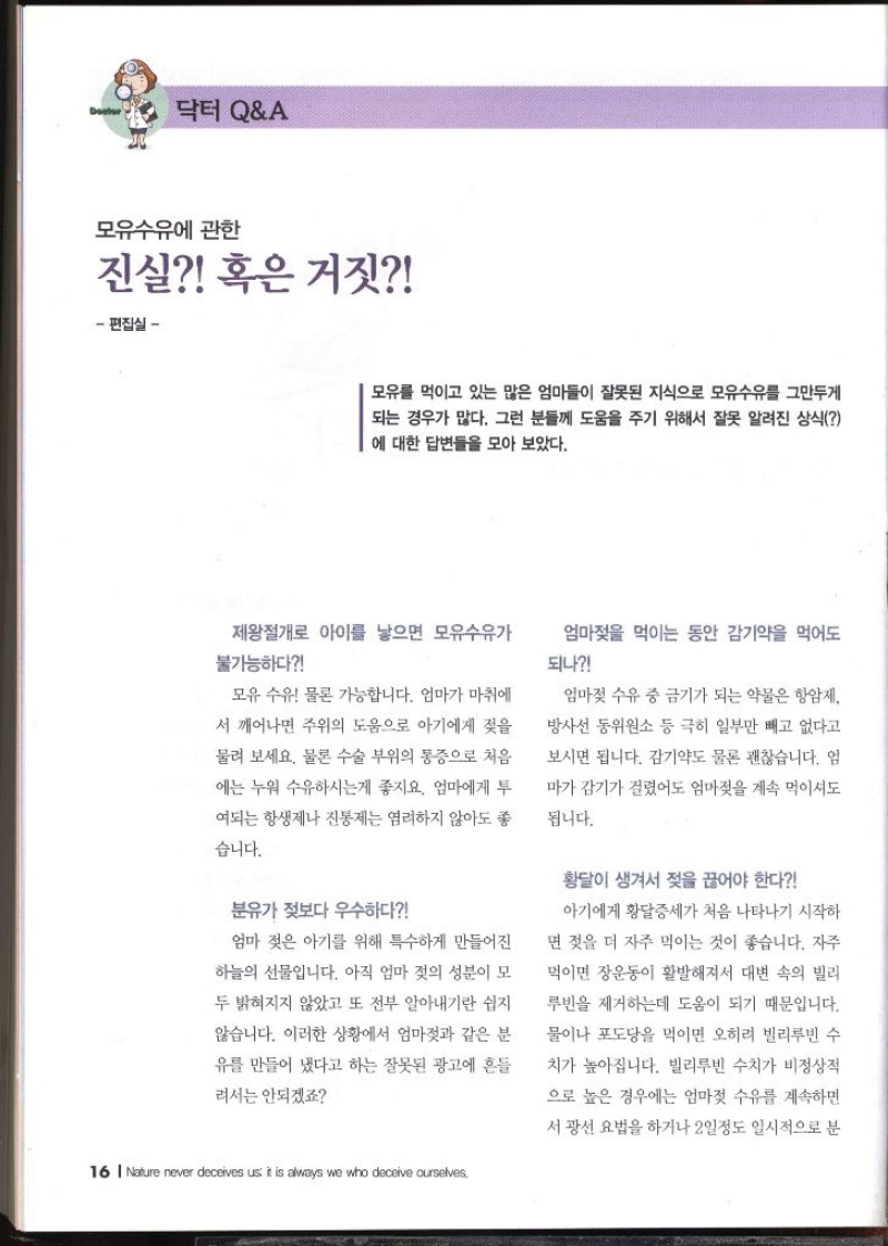 닥터QA  모유수유에 관한 진실 혹은 거짓 편집실   모유를 먹이고 있는 많은 엄마들이 잘못된 지식으로 모유수유를 그만두게 되는 경우가 많다. 그런 분들께 도움을 주기 위해서 잘못 알려진 상식 에 대한 답변들을 모아 보았다. 제왕절개로 아이를 낳으면 모유수유가 불가능하다 엄마젖을 먹이는 동안 감기약을 먹어도 되나 모유 수유 물론 가능합니다. 엄마가 마취에 서 깨어나면 주위의 도움으로 아기에게 젖을 물려 보세요. 물론 수술 부위의 통증으로 처음 에는 누워 수유하시는게 좋지요. 엄마에게 투 여되는 항생제나 진통제는 염려하지 않아도 좋 습니다. 엄마젖 수유 중 금기가 되는 약물은 항암제 방사선 동위원소 등 극히 일부만 빼고 없다고 보시면 됩니다. 감기약도 물론 괜찮습니다. 엄 마가 감기가 걸렸어도 엄마젖을 계속 먹이셔도 됩니다. 분유가 젖보다 우수하다 엄마 젖은 아기를 위해 특수하게 만들어진 하늘의 선물입니다. 아직 엄마 젖의 성분이 모 두 밝혀지지 않았고 또 전부 알아내기란 쉽지 않습니다. 이러한 상황에서 엄마젖과 같은 분 유를 만들어 냈다고 하는 잘못된 광고에 흔들 려서는 안되겠죠  황달이 생겨서 젖을 끊어야 한다  아기에게 황달증세가 처음 나타나기 시작하 면 젖을 더 자주 먹이는 것이 좋습니다. 자주 먹이면 장운동이 활발해져서 대변 속의 빌리 루빈을 제거하는데 도움이 되기 때문입니다. 물이나 포도당을 먹이면 오히려 빌리루빈 수 치가 높아집니다. 빌리루빈 수치가 비정상적 으로 높은 경우에는 엄마젖 수유를 계속하면 서광선 요법을 하거나 2일정도 일시적으로 분 