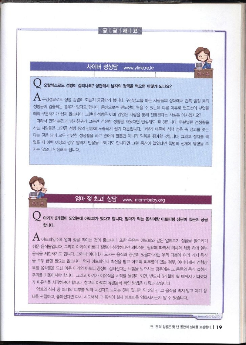 궁금해요. 사이버 성상담 www.yline.re. Q. 오랄섹스로도 성병이 걸리나요 성관계시 남자의 정액을 먹으면 어떻게 되나요  A. 구강성교도 성병 감염이 되는지 궁금한가 봅니다. 구강성교를 하는 사람들의 성대에서 간혹 입질 등의 성병균이 검출되는 경우가 있다고 합니다. 증상으로는 편도선이 부을 수 있는데 다른 이유로 편도선이 부었을 때와 구분하기가 쉽지 않습니다. 그런데 성병은 이미 감염된 사람을 통해 전염된다는 사실은 아시겠지요 따라서 만약 본인과 남자친구가 그동안 건전한 생활을 해왔다면 안심해도 될 것입니다. 무분별한 성생활을 하는 사람들은 그만큼 성병 등의 감염에 노출되기 쉽기 때문입니다. 그렇게 때문에 성적 접촉 즉 성교를 맺는 다는 것은 남녀 모두 건전한 성생활을 하고 있어야 할뿐만 아니라 믿음을 줘야할 것입니다. 그리고 정자를 먹 었을 때 어떤 여성의 경우 알러지 반응을 보이기도 합니다만 그런 증상이 없었다면 특별히 신체에 영향을 주 지는 않으니 안심해도 됩니다.  엄마 젖 최고 상담 www.mombaby.org  Q. 아기가 2개월이 되었는데 아토피가 있다고 합니다. 엄마가 먹는 음식이랑 아토피랑 상관이 있는지 궁금 합니다. A. 아토피일수록 엄마 젖을 먹이는 것이 좋습니다. 또한 우유는 아토피와 같은 알레르기 질환을 일으키기 쉬운 음식물입니다. 그리고 아기의 아토피 질환이 심각하다면 의학적인 필요에 따라서 의사의 처방 하에 일부 음식을 제한하기도 합니다. 그러나 어머니가 드시는 음식과 관련이 있을까 하는 우려 때문에 여러 가지 음식 을 모두 금할 필요는 없습니다. 먼저 아토피인지 확진을 받고 아토피 피부염이 있는 경우 어머니께서 경험상 특정 음식물을 드신 이후 아기의 아토피 증상이 심해진다는 느낌을 받으시는 경우에는 그 종류의 음식 섭취시 주의를 기울이셔야 합니다. 그리고 아기가 이유식을 시작할 월령이 되면 반드시 6개월이 될 때까지 기다렸다 가 이유식을 시작하셔야 합니다. 참고로 아토피 유발음식 확인 방법은 다음과 같습니다. 엄마의 식사 중 아기의 피부를 악화 시킨다고 느끼는 것이 있다면 약 2일 간 그 음식을 먹지 말고 아기 상 태를 관찰하고 좋아진다면 다시 시도해서 그 음식이 실제 아토피를 악화시키는지 알 수 있습니다.