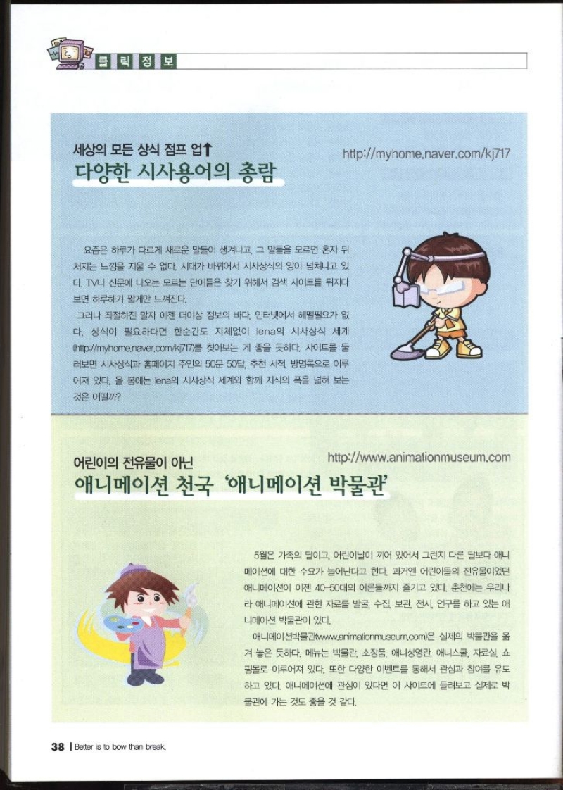 클릭정보  세상의 모든 상식 점프업↑  다양한 시사용어의 총람 httpmyhome.naver.comkj717   요즘은 하루가 다르게 새로운 말들이 생겨나고 그 말들을 모르면 혼자 뒤 처지는 느낌을 지울 수 없다. 시대가 바뀌어서 시사상식의 양이 넘쳐나고 있 다. TV나 신문에 나오는 모르는 단어들은 찾기 위해서 검색 사이트를 뒤지다 보면 하루해가 짧게만 느껴진다. 그러나 좌절하진 말자 이젠 더이상 정보의 바다. 인터넷에서 헤맬필요가 없 다. 상식이 필요하다면 한순간도 지체없이 lena의 시사상식 세계 httpmyhome.naver.comkj717를 찾아보는 게 좋을 듯하다. 사이트를 둘 •러보면 시사상식과 홈페이지 주인의 50문 50답 추천 서적 방명록으로 이루 어져 있다. 올 봄에는 ena의 시사상식 세계와 함께 지식의 폭을 넓혀 보는 것은 어떨까   어린이의 전유물이 아닌 httpwww.animationmuseum.com  애니메이션 천국 애니메이션 박물관  5월은 가족의 달이고 어린이날이 끼어 있어서 그런지 다른 달보다 애니 메이션에 대한 수요가 늘어난다고 한다. 과거엔 어린이들의 전유물이었던 애니메이션이 이젠 4050대의 어른들까지 즐기고 있다. 춘천에는 우리나 라 애니메이션에 관한 자료를 발굴 수집 보관 전시 연구를 하고 있는 애 니메이션 박물관이 있다. •애니메이션박물관www.animalionmuseum.com은 실제의 박물관을 옮 겨 놓은 듯하다. 메뉴는 박물관 소장품 애니상영관 애니스쿨 자료실 쇼 핑몰로 이루어져 있다. 또한 다양한 이벤트를 통해서 관심과 참여를 유도 하고 있다. 애니메이션에 관심이 있다면 이 사이트에 들려보고 실제로 박 물관에 가는 것도 좋을 것 같다.