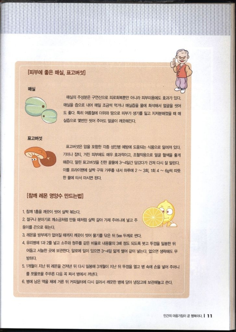 피부에 좋은 매실 표고버섯 매실 매실의 주성분은 구연산으로 피로회복뿐만 아니라 피부미용에도 효과가 있다. 매실을 즙으로 내어 매일 조금씩 먹거나 매실즙을 물에 희석해서 얼굴을 씻어 도 좋다. 특히 여름철에 더위와 땀으로 피부가 생기를 잃고 지저분해졌을 때 매 •실즙으로 몇번만 씻어 주어도 얼굴이 깨끗해진다. 표고버섯 표고버섯은 암을 포함한 각종 성인병 예방에 도움되는 식품으로 알려져 있다. 기미나 잡티 거친 피부에도 매우 효과적이고 조혈작용으로 얼굴 혈색을 좋게 해준다. 말린 표고버섯을 진한 꿀물에 34일간 담갔다가 건져 다시 잘 말린다. 이를 프라이팬에 살짝 구워 가루를 내서 하루에 2  3회 1회 4  6g씩 따뜻 한 물에 타서 마시면 된다. 참깨 레온 영양수 만드는법 1. 참깨 1홉을 깨끗이 씻어 살짝 볶는다. 2. 절구나 분마기로 깨소금처럼 만들 때처럼 살짝 갈아 가제 주머니에 넣고 주 둥이를 끈으로 묶는다. 3. 레몬을 방부제가 없어질 때까지 깨끗이 씻어 물기를 닦은 뒤 5mm 두께로 썬다. 4. 유리병에 1과 2를 넣고 소주와 청주를 같은 비율로 내용물의 3배 정도 되도록 붓고 뚜껑을 밀봉한 뒤 어둡고 서늘한 곳에 보관한다. 알로에 잎이 있으면 34일 얇게 썰어 같이 넣는다. 없으면 생략해도 무 방하다. 5. 1개월이 지난 뒤 레몬을 건져낸 뒤 다시 밀봉해 3개월이 지난 뒤 뚜껑을 열고 병 속에 손을 넣어 주머니 를 쪼물쪼물 주무른 다음 꼭 짜서 병에서 꺼낸다. 6. 병에 남은 액을 체에 거른 뒤 커피필터에 다시 걸러서 깨끗한 병에 담아 냉장고에 보관해놓고 쓴다.