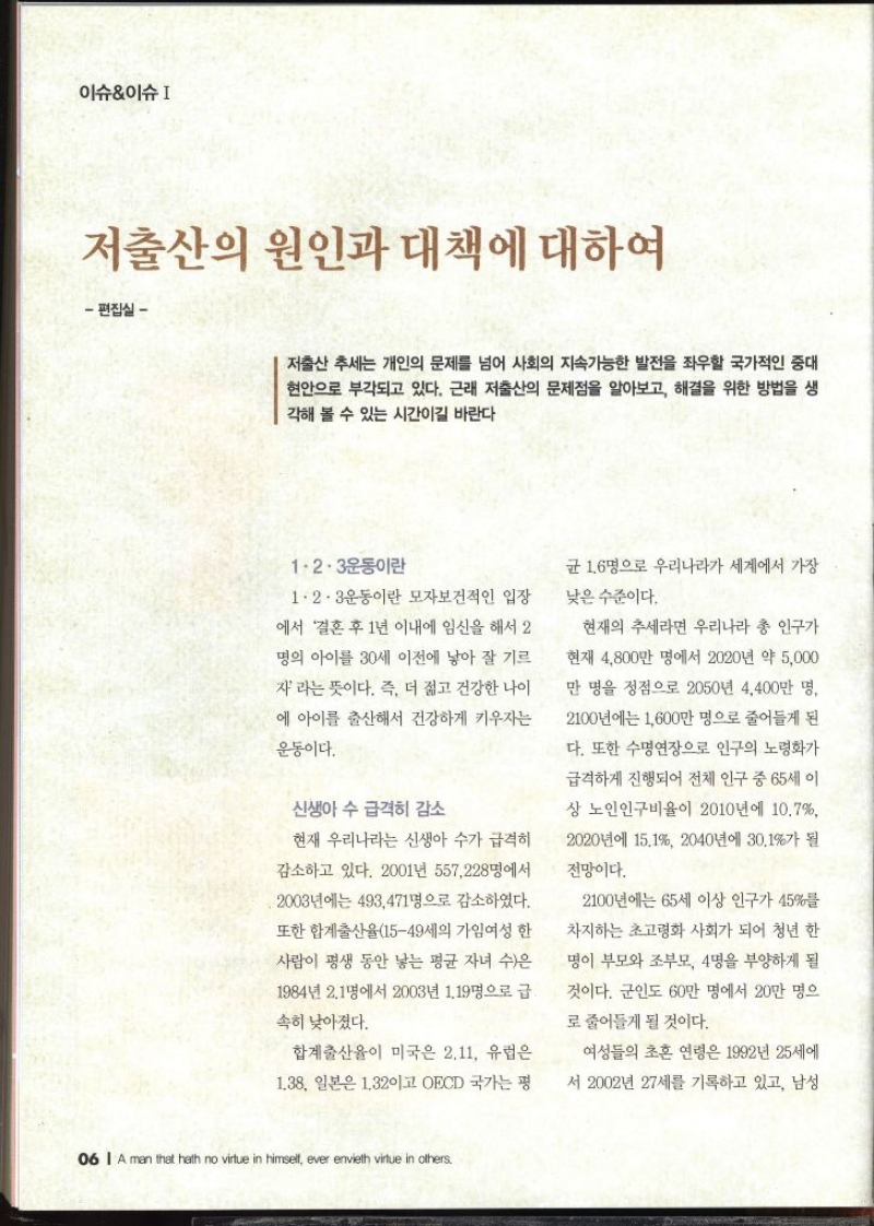 이슈이슈I 저출산의 원인과 대책에 대하여 편집실  저출산 추세는 개인의 문제를 넘어 사회의 지속가능한 발전을 좌우할 국가적인 중대 현안으로 부각되고 있다. 근래 저출산의 문제점을 알아보고 해결을 위한 방법을 생 각해 볼 수 있는 시간이길 바란다 1·2·3운동이란 1·2·3운동이란 모자보건적인 입장 에서 결혼 후 1년 이내에 임신을 해서 2 명의 아이를 30세 이전에 낳아 잘 기르 자라는 뜻이다. 즉 더 젊고 건강한 나이 에 아이를 출산해서 건강하게 키우자는 운동이다. 신생아 수 급격히 감소 현재 우리나라는 신생아 수가 급격히 감소하고 있다. 2001년 557228명에서 2003년에는 493471명으로 감소하였다. 또한 합계출산율1549세의 가임여성 한 사람이 평생 동안 낳는 평균 자녀 수은 1984년 2.1명에서 2003년 1.19명으로 급 속히 낮아졌다. 합계출산율이 미국은 2.11 유럽은 1.38 일본은 1.32이고 OECD 국가는 평 균 1.6명으로 우리나라가 세계에서 가장 낮은 수준이다. 현재의 추세라면 우리나라 총 인구가 현재 4800만 명에서 2020년 약 5000 만 명을 정점으로 2050년 4400만 명 2100년에는 1600만 명으로 줄어들게 된 다. 또한 수명연장으로 인구의 노령화가 급격하게 진행되어 전체 인구 중 65세 이 상 노인인구비율이 2010년에 10.7 2020년에 15.1 2040년에 30.1가 될 전망이다. 2100년에는 65세 이상 인구가 45를 차지하는 초고령화 사회가 되어 청년 한 명이 부모와 조부모 4명을 부양하게 될 것이다. 군인도 60만 명에서 20만 명으 로 줄어들게 될 것이다. 여성들의 초혼 연령은 1992년 25세에 서 2002년 27세를 기록하고 있고 남성 