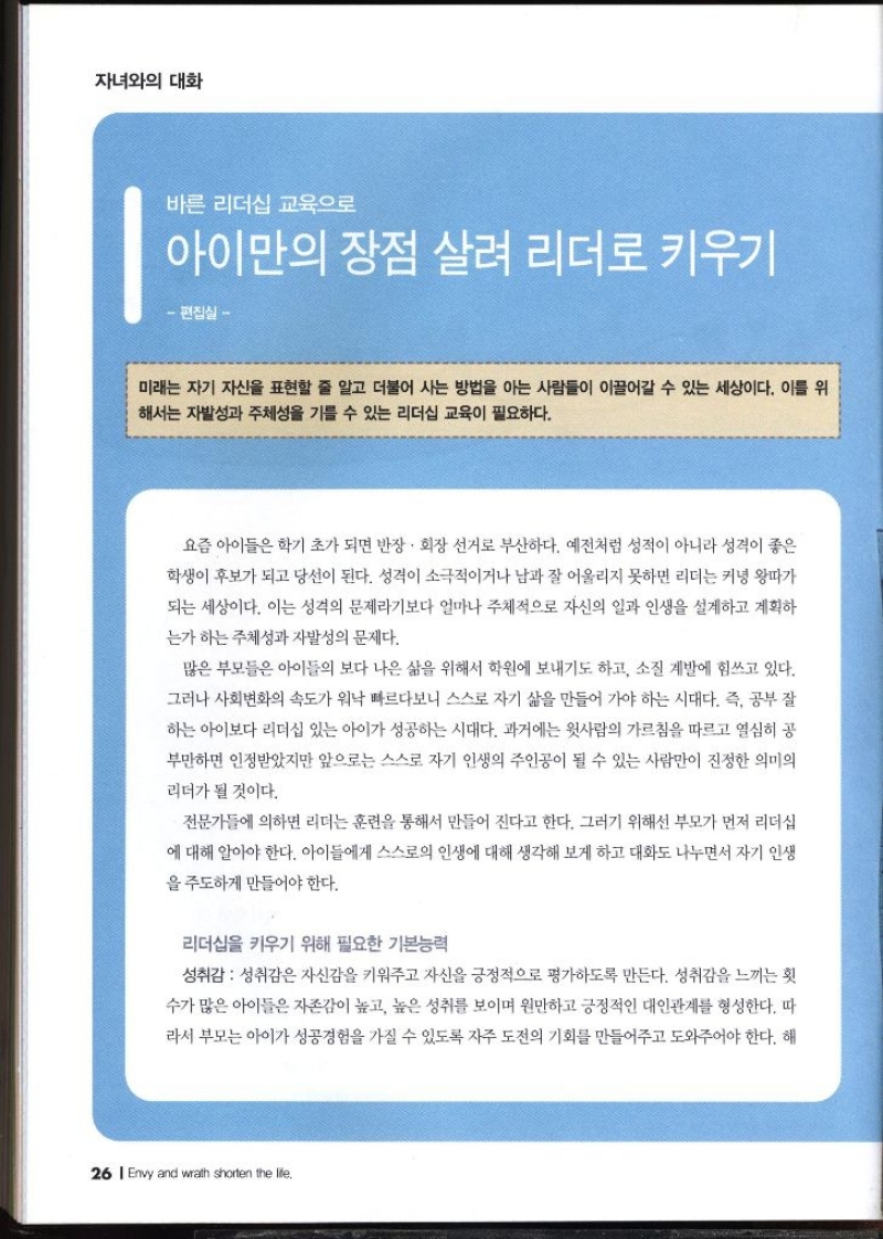 자녀와의 대화  바른 리더십 교육으로 아이만의 장점 살려 리더로 키우기  편집실   미래는 자기 자신을 표현할 줄 알고 더불어 사는 방법을 아는 사람들이 이끌어갈 수 있는 세상이다. 이를 위 •해서는 자발성과 주체성을 기를 수 있는 리더십 교육이 필요하다. 요즘 아이들은 학기 초가 되면 반장 · 회장 선거로 부산하다. 예전처럼 성적이 아니라 성격이 좋은 학생이 후보가 되고 당선이 된다. 성격이 소극적이거나 남과 잘 어울리지 못하면 리더는 커녕 왕따가 되는 세상이다. 이는 성격의 문제라기보다 얼마나 주체적으로 자신의 일과 인생을 설계하고 계획하 는가 하는 주체성과 자발성의 문제다. 많은 부모들은 아이들의 보다 나은 삶을 위해서 학원에 보내기도 하고 소질 계발에 힘쓰고 있다. 그러나 사회변화의 속도가 워낙 빠르다보니 스스로 자기 삶을 만들어 가야 하는 시대다. 즉 공부 잘 하는 아이보다 리더십 있는 아이가 성공하는 시대다. 과거에는 윗사람의 가르침을 따르고 열심히 공 부만하면 인정받았지만 앞으로는 스스로 자기 인생의 주인공이 될 수 있는 사람만이 진정한 의미의 리더가 될 것이다. 전문가들에 의하면 리더는 훈련을 통해서 만들어 진다고 한다. 그러기 위해선 부모가 먼저 리더십 에 대해 알아야 한다. 아이들에게 스스로의 인생에 대해 생각해 보게 하고 대화도 나누면서 자기 인생 을 주도하게 만들어야 한다. 리더십을 키우기 위해 필요한 기본능력 성취감  성취감은 자신감을 키워주고 자신을 긍정적으로 평가하도록 만든다. 성취감을 느끼는 횟 수가 많은 아이들은 자존감이 높고 높은 성취를 보이며 원만하고 긍정적인 대인관계를 형성한다. 따 라서 부모는 아이가 성공경험을 가질 수 있도록 자주 도전의 기회를 만들어주고 도와주어야 한다. 해