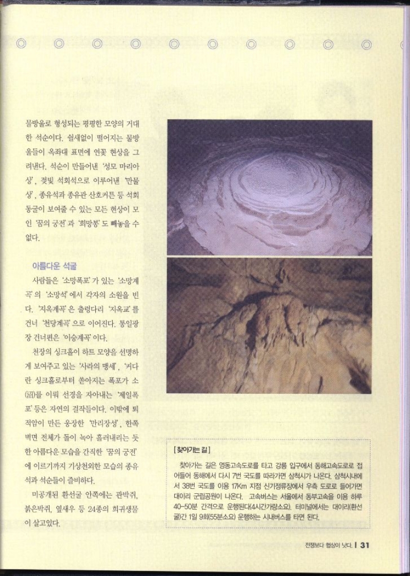 물방울로 형성되는 평평한 모양의 거대 한 석순이다. 쉴새없이 떨어지는 물방 울들이 옥좌대 표면에 연꽃 현상을 그 려낸다. 석순이 만들어낸 성모 마리아 상 젖빛 석회석으로 이루어낸 만물 상 종유석과 종유관 산호커튼 등 석회 동굴이 보여줄 수 있는 모든 현상이 모 인 꿈의 궁전과 희망봉도 빼놓을 수 없다. 아름다운 석굴  사람들은 소망폭포가 있는 소망계 곡의 소망석에서 각자의 소원을 빈 다. 지옥계곡은 출렁다리 지옥교를 건너 천당계곡으로 이어진다. 통일광 장 건너편은 이승계곡이다. 천장의 싱크홀이 하트 모양을 선명하 게 보여주고 있는 사라의 맹세 커다 란 싱크홀로부터 쏟아지는 폭포가 소 를 이뤄 선경을 자아내는 제일폭 포 등은 자연의 걸작들이다. 이밖에 퇴 적암이 만든 웅장한 만리장성 한쪽 벽면 전체가 돌이 녹아 흘러내리는 듯 한 아름다운 모습을 간직한 꿈의 궁전 에 이르기까지 기상천외한 모습의 종유 석과 석순들이 즐비하다. 미공개된 환선굴 안쪽에는 관박쥐 붉은박쥐 옆새우 등 24종의 희귀생물 이 살고있다. 찾아가는길 찾아가는 길은 영동고속도로를 타고 강릉 입구에서 동해고속도로로 접 어들어 동해에서 다시 7번 국도를 따라가면 삼척시가 나온다. 삼척시내에 서 38번 국도를 이용 17km 지점 신기정류장에서 우측 도로로 들어가면 대이리 군립공원이 나온다. 고속버스는 서울에서 동부고속을 이용 하루 4050분 간격으로 운행된다4시간가량소요. 터미널에서는 대이리환선 굴간 1일 9회55분소요 운행하는 시내버스를 타면 된다.