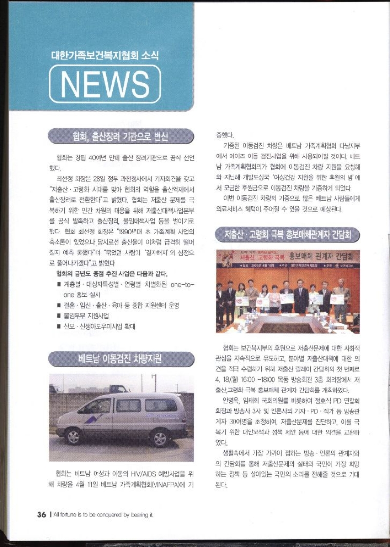 대한가족보건복지협회 소식 NEWS  협회 출산징리 기관으로 변신  협회는 창립 40여년 만에 출산 장려기관으로 공식 선언 했다. 최선정 회장은 28일 정부 과천청사에서 기자회견을 갖고 저출산·고령화 시대를 맞아 협회의 역할을 출산억제에서 출산장려로 전환한다고 밝혔다. 협회는 저출산 문제를 극 복하기 위한 민간 차원의 대응을 위해 저출산대책사업본부 를 공식 발족하고 출산장려 불임대책사업 등을 벌이기로 했다. 협회 최선정 회장은 1990년대 초 가족계획 사업의 축소론이 있었으나 당시로선 출산율이 이처럼 급격히 떨어 질지 예측 못했다며 묶었던 사람이 결자해지의 심정으 로 풀어나가겠다고 밝혔다 협회의 금년도 중점 추진 사업은 다음과 같다. ■ 계층별 대상자특성별 · 연령별 차별화된 oneto one 홍보 실시  ■ 결혼·임신·출산·육아 등 종합 지원센터 운영  ■불임부부 지원사업  ■ 산모신생아도우미사업 확대   베트남 이동검진 차량지원 협회는 베트남 여성과 아동의 HIVAIDS 예방사업을 위 해 차량을 4월 11일 베트남 가족계획협회VINAFPA에 기증했다. 기증된 이동검진 차량은 베트남 가족계획협회 다낭지부 에서 에이즈 아동 검진사업을 위해 사용되어질 것이다. 베트 남 가족계획협회의가 협회에 이동검진 차량 지원을 요청해 와 지난해 개발도상국 여성건강 지원을 위한 후원의 밤에 서 모금한 후원금으로 이동검진 차량을 기증하게 되었다. 이번 이동검진 차량의 기증으로 많은 베트남 사람들에게 의료서비스 혜택이 주어질 수 있을 것으로 예상된다.  저출산·고령화 극복 홍보관계자 간담회  저출산 고령화 극복 홍보매체 관계자 간담회 2006년 4월 10일 주관 대한가족보건복지 협회는 보건복지부의 후원으로 저출산문제에 대한 사회적 관심을 지속적으로 유도하고 분야별 저출산대책에 대한 의 견을 적극 수렴하기 위해 저출산 릴레이 간담회의 첫 번째로 4. 18.월 16001800 목동 방송회관 3층 회의장에서 저 출산 고령화 극복 홍보매체 관계자 간담회를 개최하였다. 안명옥 임태희 국회의원를 비롯하여 정호식 PD연합회 회장과 방송사 3사 및 언론사의 기자 · PD · 작가 등 방송관 계자 30여명을 초청하여 저출산문제를 진단하고 이를 극 복기 위한 대안모색과 정책 제안 등에 대한 의견을 교환하 였다. 생활속에서 가장 가까이 접하는 방송.언론의 관계자와 의 간담회를 통해 저출산문제의 실태와 국민이 가장 희망 하는 정책 등 살아있는 국민의 소리를 전해줄 것으로 기대 된다.