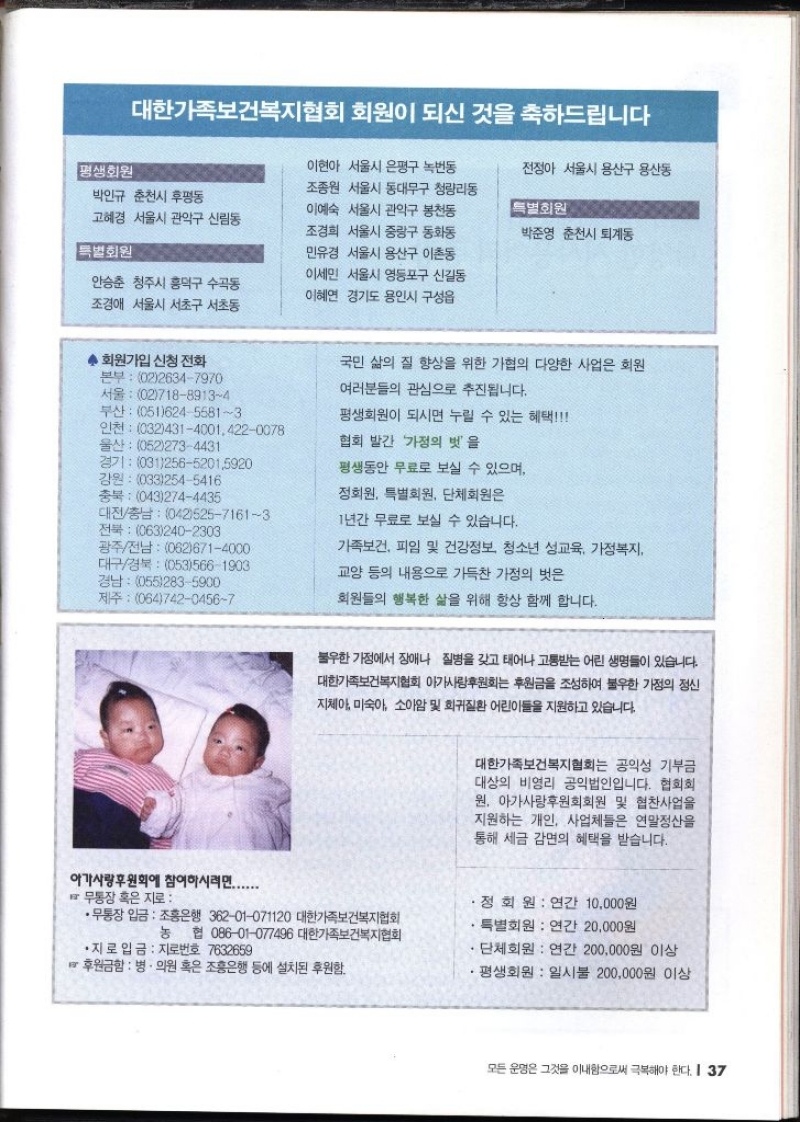 대한가족보건복지협회 회원이 되신 것을 축하드립니다 평생회원 박인규 춘천시 후평동 고혜경 서울시 관악구 신림동 특별회원 안승춘 청주시 흥덕구 수곡동 조경애 서울시 서초구 서초동 이현아 서울시 은평구 녹번동 조종원 서울시 동대문구 청량리동 이예숙 서울시 관악구 봉천동 조경희 서울시 중랑구 동화동 민유경 서울시 용산구 이촌동 이세민 서울시 영등포구 신길동 이혜연 경기도 용인시 구성읍 전정아 서울시 용산구 용산동 특별회원 박준영 춘천시 퇴계동 ◆ 회원가입 신청 전화 본부 0226347970 서울 0271889134 부산 05162455813 울산 0522734431 인천 03243140014220078 경기 03125652015920 강원 0332545416 대전충남 04252571613 광주전남 0626714000 경남 0552835900 제주 06474204567 충북 0432744435 전북 0632402303 대구경북 0535661903 국민 삶의 질 향상을 위한 가협의 다양한 사업은 회원 여러분들의 관심으로 추진됩니다. 평생회원이 되시면 누릴 수 있는 혜택 협회 발간 가정의 벗을 평생동안 무료로 보실 수 있으며 정회원 특별회원 단체회원은 1년간 무료로 보실 수 있습니다. 가족보건 피임 및 건강정보 청소년 성교육 가정복지 교양 등의 내용으로 가득찬 가정의 벗은 회원들의 행복한 삶을 위해 항상 함께 합니다. 불우한 가정에서 장애나 질병을 갖고 태어나 고통받는 어린 생명들이 있습니다. 대한가족보건복지협회 아가사랑후원회는 후원금을 조성하여 불우한 가정의 정신 지체아 미숙아 소아암 및 희귀질환 어린이들을 지원하고 있습니다. 대한가족보건복지협회는 공익성 기부금 대상의 비영리 공익법인입니다. 협회회 원. 아가사랑후원회회원 및 협찬사업을 지원하는 개인 사업체들은 연말정산을 통해 세금 감면의 혜택을 받습니다. 아가사랑후원회에 참여하시려면....... 무통장 혹은 지로 •무통장 입금 조흥은행 36201071120 대한가족보건복지협회 정회원  연간 10000원 특별회원 연간 20000원 농 협 08601077496 대한가족보건복지협회 •지로 입금 지로번호 7632659  단체회원 연간 200000원 이상 후원금함  병·의원 혹은 조흥은행 등에 설치된 후원함. •평생회원 일시불 200000원 이상 