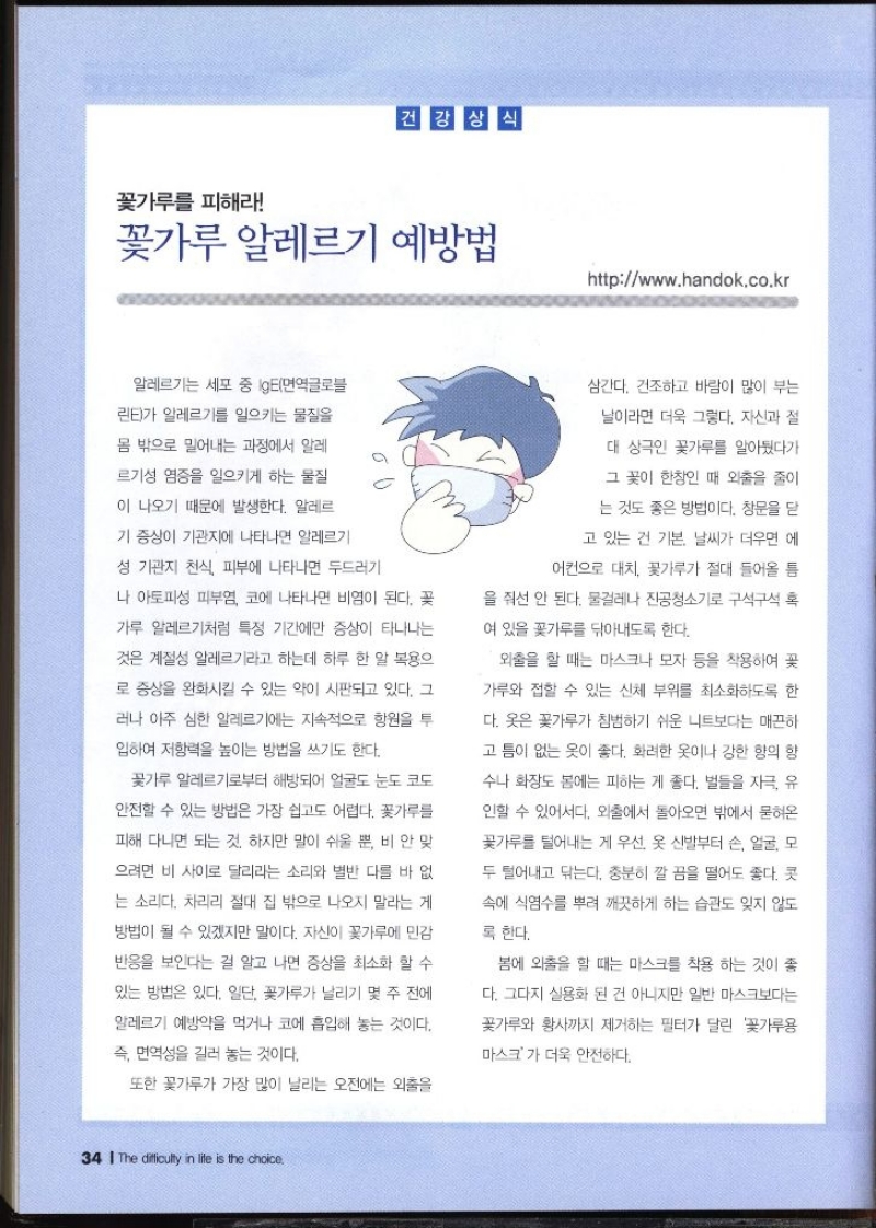건강상식 꽃가루를 피해라  꽃가루 알레르기 예방법 httpwww.handok.co.kr  알레르기는 세포 중 IgE면역글로블 린E가 알레르기를 일으키는 물질을 몸 밖으로 밀어내는 과정에서 알레 르기성 염증을 일으키게 하는 물질 이 나오기 때문에 발생한다. 알레르 기 증상이 기관지에 나타나면 알레르기 성 기관지 천식 피부에 나타나면 두드러기 나 아토피성 피부염 코에 나타나면 비염이 된다. 꽃 가루 알레르기처럼 특정 기간에만 증상이 타나나는 것은 계절성 알레르기라고 하는데 하루 한 알 복용으 로 증상을 완화시킬 수 있는 약이 시판되고 있다. 그 러나 아주 심한 알레르기에는 지속적으로 항원을 투 입하여 저항력을 높이는 방법을 쓰기도 한다. 꽃가루 알레르기로부터 해방되어 얼굴도 눈도 코도 안전할 수 있는 방법은 가장 쉽고도 어렵다. 꽃가루를 피해 다니면 되는 것. 하지만 말이 쉬울 뿐 비 안 맞 으려면 비 사이로 달리라는 소리와 별반 다를 바 없 는 소리다. 차리리 절대 집 밖으로 나오지 말라는 게 방법이 될 수 있겠지만 말이다. 자신이 꽃가루에 민감 반응을 보인다는 걸 알고 나면 증상을 최소화 할 수 있는 방법은 있다. 일단 꽃가루가 날리기 몇 주 전에 알레르기 예방약을 먹거나 코에 흡입해 놓는 것이다. 즉 면역성을 길러 놓는 것이다. 또한 꽃가루가 가장 많이 날리는 오전에는 외출을 삼간다. 건조하고 바람이 많이 부는 날이라면 더욱 그렇다. 자신과 절 대 상극인 꽃가루를 알아뒀다가 그 꽃이 한창인 때 외출을 줄이 는 것도 좋은 방법이다. 창문을 닫 고 있는 건 기본. 날씨가 더우면 에 어컨으로 대치 꽃가루가 절대 들어올 틈 을 줘선 안 된다. 물걸레나 진공청소기로 구석구석 혹 여 있을 꽃가루를 닦아내도록 한다. 외출을 할 때는 마스크나 모자 등을 착용하여 꽃 가루와 접할 수 있는 신체 부위를 최소화하도록 한 다. 옷은 꽃가루가 침범하기 쉬운 니트보다는 매끈하 고 틈이 없는 옷이 좋다. 화려한 옷이나 강한 향의 향 수나 화장도 봄에는 피하는 게 좋다. 벌들을 자극 유 인할 수 있어서다. 외출에서 돌아오면 밖에서 묻혀온 꽃가루를 털어내는 게 우선 옷 신발부터 손 얼굴 모 두 털어내고 닦는다. 충분히 깔끔을 떨어도 좋다. 콧 속에 식염수를 뿌려 깨끗하게 하는 습관도 잊지 않도 록 한다. 봄에 외출을 할 때는 마스크를 착용 하는 것이 좋 다. 그다지 실용화 된 건 아니지만 일반 마스크보다는 꽃가루와 황사까지 제거하는 필터가 달린 꽃가루용 마스크가 더욱 안전하다.