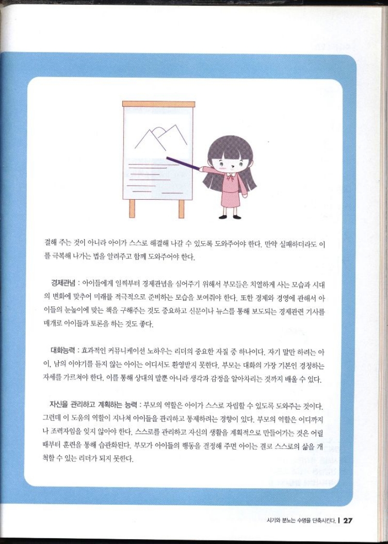 결해 주는 것이 아니라 아이가 스스로 해결해 나갈 수 있도록 도와주어야 한다. 만약 실패하더라도 이 를 극복해 나가는 법을 알려주고 함께 도와주어야 한다. 경제관념  아이들에게 일찍부터 경제관념을 심어주기 위해서 부모들은 치열하게 사는 모습과 시대 의 변화에 맞추어 미래를 적극적으로 준비하는 모습을 보여줘야 한다. 또한 경제와 경영에 관해서 아 이들의 눈높이에 맞는 책을 구해주는 것도 중요하고 신문이나 뉴스를 통해 보도되는 경제관련 기사를 매개로 아이들과 토론을 하는 것도 좋다. 대화능력 효과적인 커뮤니케이션 노하우는 리더의 중요한 자질 중 하나이다. 자기 말만 하려는 아 이 남의 이야기를 듣지 않는 아이는 어디서도 환영받지 못한다. 부모는 대화의 가장 기본인 경청하는 자세를 가르쳐야 한다. 이를 통해 상대의 말뿐 아니라 생각과 감정을 알아차리는 것까지 배울 수 있다. 자신을 관리하고 계획하는 능력  부모의 역할은 아이가 스스로 자립할 수 있도록 도와주는 것이다. 그런데 이 도움의 역할이 지나쳐 아이들을 관리하고 통제하려는 경향이 있다. 부모의 역할은 어디까지 나 조력자임을 잊지 않아야 한다. 스스로를 관리하고 자신의 생활을 계획적으로 만들어가는 것은 어릴 때부터 훈련을 통해 습관화된다. 부모가 아이들의 행동을 결정해 주면 아이는 결코 스스로의 삶을 개 척할 수 있는 리더가 되지 못한다.