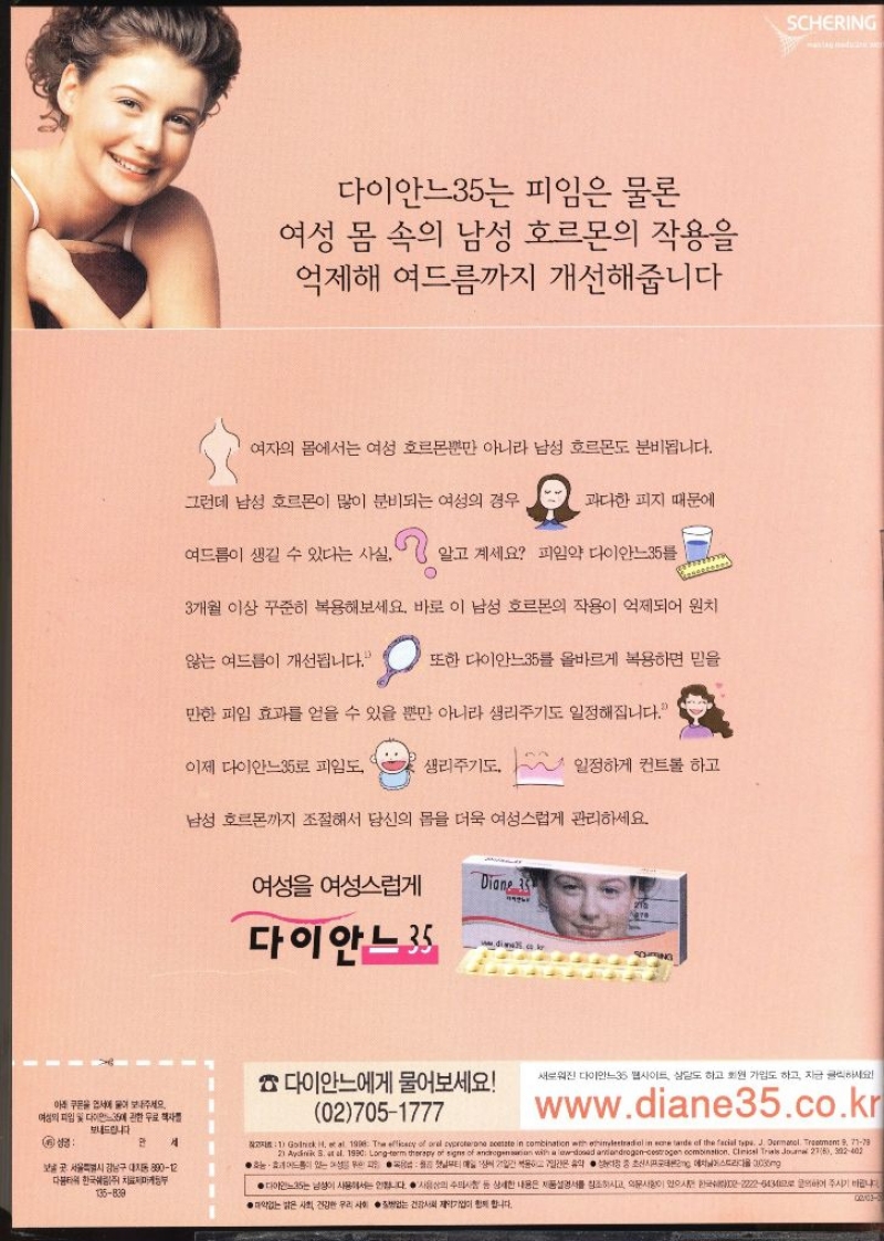 다이안느35는 피임은 물론 여성 몸 속의 남성 호르몬의 작용을 억제해 여드름까지 개선해줍니다 여자의 몸에서는 여성 호르몬뿐만 아니라 남성 호르몬도 분비됩니다. 그런데 남성 호르몬이 많이 분비되는 여성의 경우 과다한 피지 때문에 여드름이 생길 수 있다는 사실. 알고 계세요 피임약 다이안느35 3개월 이상 꾸준히 복용해보세요. 바로 이 남성 호르몬의 작용이 억제되어 원치 않는 여드름이 개선됩니다. 또한 다이안느35를 올바르게 복용하면 믿을 만한 피임 효과를 얻을 수 있을 뿐만 아니라 생리주기도 일정해집니다. 이제 다이안느35로 피임도 생리주기도 일정하게 컨트롤 하고 남성 호르몬까지 조절해서 당신의 몸을 더욱 여성스럽게 관리하세요. 여성 여성스럽게 Diane 35 215 are 다이안느35 다이안느에게 물어보세요 027051777 SCHERING 새로워진 다이안느35 웹사이트 상담도 하고 회원 가입도 하고 지금 클릭하세요. www.diane35.co.kr 보내드립니다 성명 만 세 보곳 서울특별시 강남구 대치동 89012 다봄타워 한국쉐링 치료부 135839 NO1 Godrick H et al. 1996 The efficacy of orel cyproterone acetate in combination with ethinylestradiol in eone tarde of the facial type. J. Dermatol. Treatment 9 7178 21 Aydin S. at al. 1990 Longterm therapy of signs of androgensation with a lowdosad antiandrogencestrogen combination. Clinical Trials Journal 276 302402 ●어 있는 일간 휴약 시에스트라디올 300mg ●다이안느35는 남성이 사용해서는 안됩니다. 사용상의 주의사항 등 상세한 내용은 제품설명서를 참조하시고 의문사항이 있으시22223주시기 바랍니다 ●없는 밝은 사회 건강한 우리 사회 건강제약기업이 합니다.